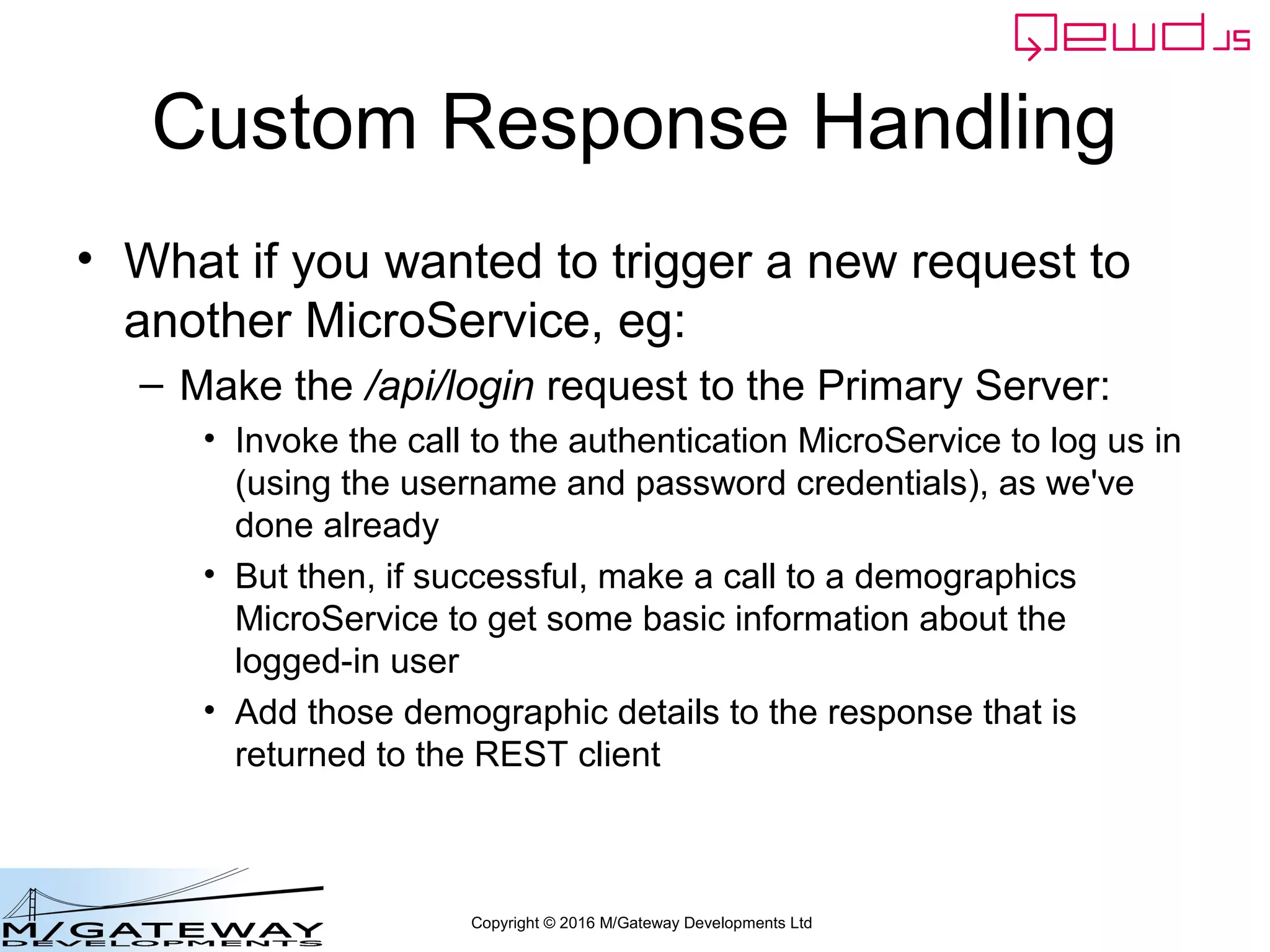 Copyright © 2016 M/Gateway Developments Ltd
Custom Response Handling
• What if you wanted to trigger a new request to
another MicroService, eg:
– Make the /api/login request to the Primary Server:
• Invoke the call to the authentication MicroService to log us in
(using the username and password credentials), as we've
done already
• But then, if successful, make a call to a demographics
MicroService to get some basic information about the
logged-in user
• Add those demographic details to the response that is
returned to the REST client
 