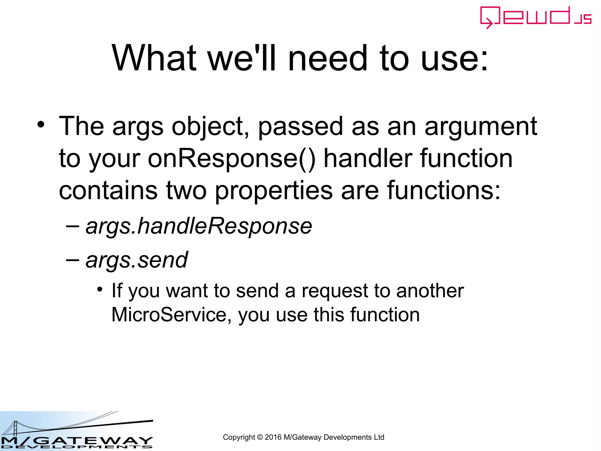 Copyright © 2016 M/Gateway Developments Ltd
What we'll need to use:
• The args object, passed as an argument
to your onResponse() handler function
contains two properties are functions:
– args.handleResponse
– args.send
• If you want to send a request to another
MicroService, you use this function
 