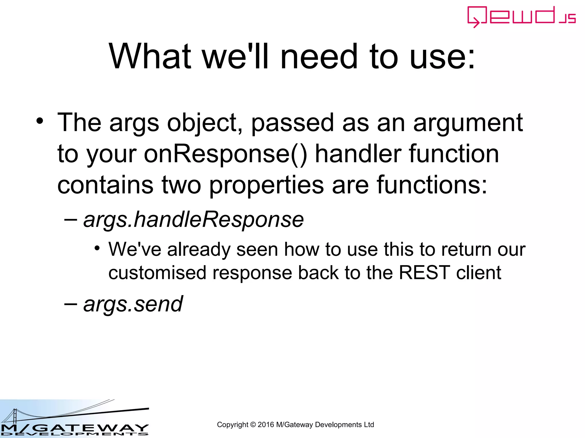 Copyright © 2016 M/Gateway Developments Ltd
What we'll need to use:
• The args object, passed as an argument
to your onResponse() handler function
contains two properties are functions:
– args.handleResponse
• We've already seen how to use this to return our
customised response back to the REST client
– args.send
 