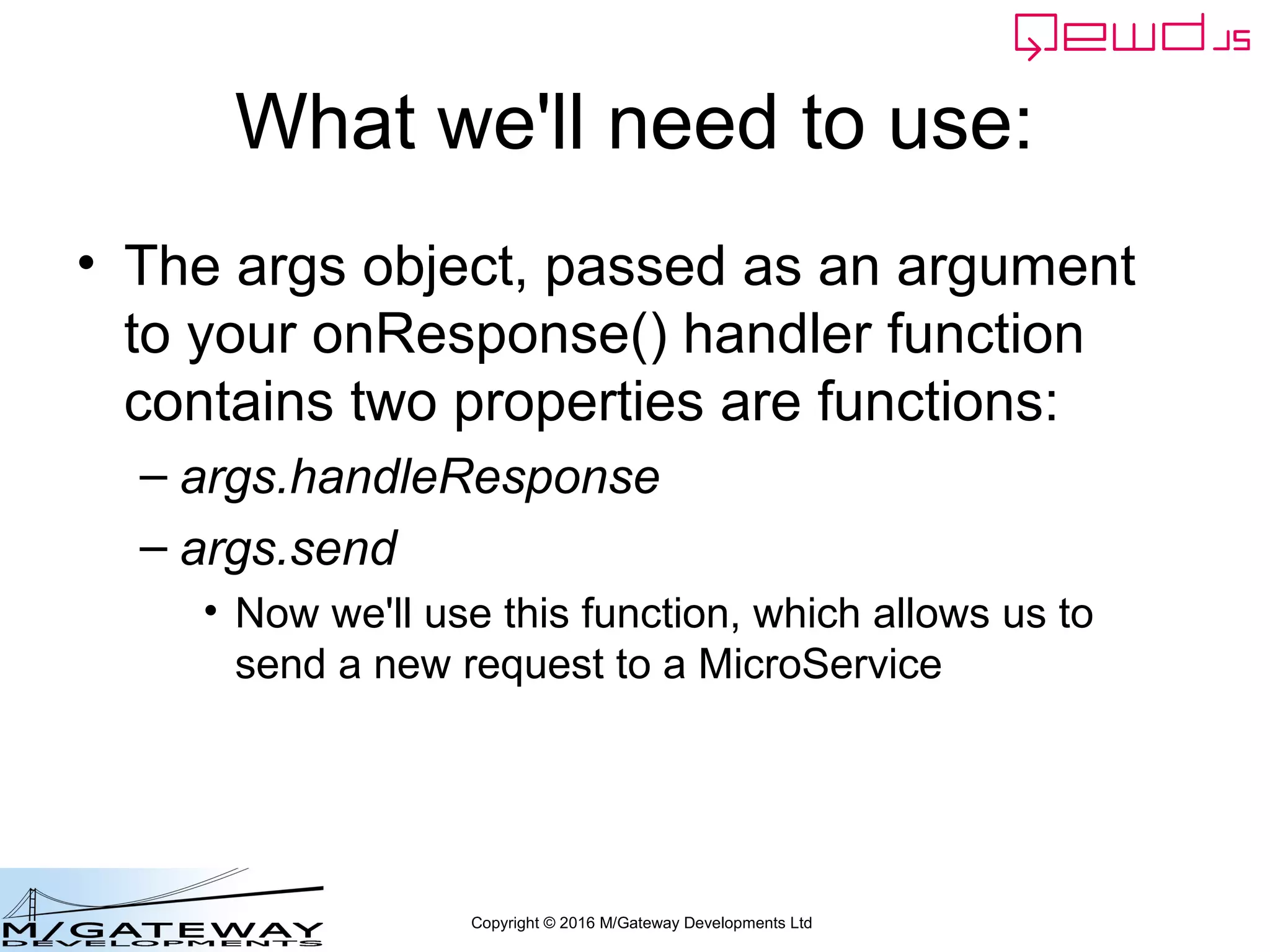 Copyright © 2016 M/Gateway Developments Ltd
What we'll need to use:
• The args object, passed as an argument
to your onResponse() handler function
contains two properties are functions:
– args.handleResponse
– args.send
• Now we'll use this function, which allows us to
send a new request to a MicroService
 