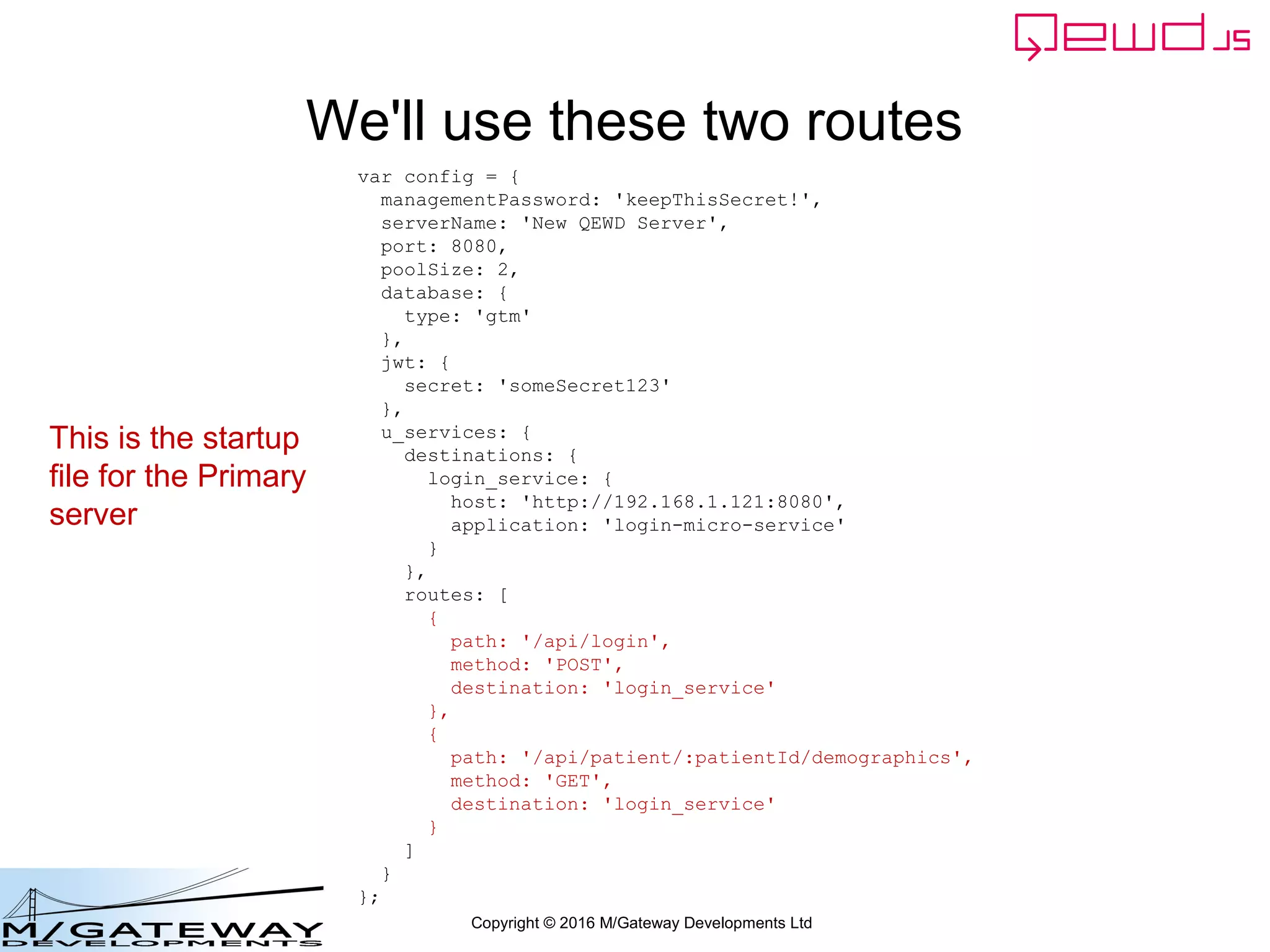 Copyright © 2016 M/Gateway Developments Ltd
We'll use these two routes
var config = {
managementPassword: 'keepThisSecret!',
serverName: 'New QEWD Server',
port: 8080,
poolSize: 2,
database: {
type: 'gtm'
},
jwt: {
secret: 'someSecret123'
},
u_services: {
destinations: {
login_service: {
host: 'http://192.168.1.121:8080',
application: 'login-micro-service'
}
},
routes: [
{
path: '/api/login',
method: 'POST',
destination: 'login_service'
},
{
path: '/api/patient/:patientId/demographics',
method: 'GET',
destination: 'login_service'
}
]
}
};
This is the startup
file for the Primary
server
 