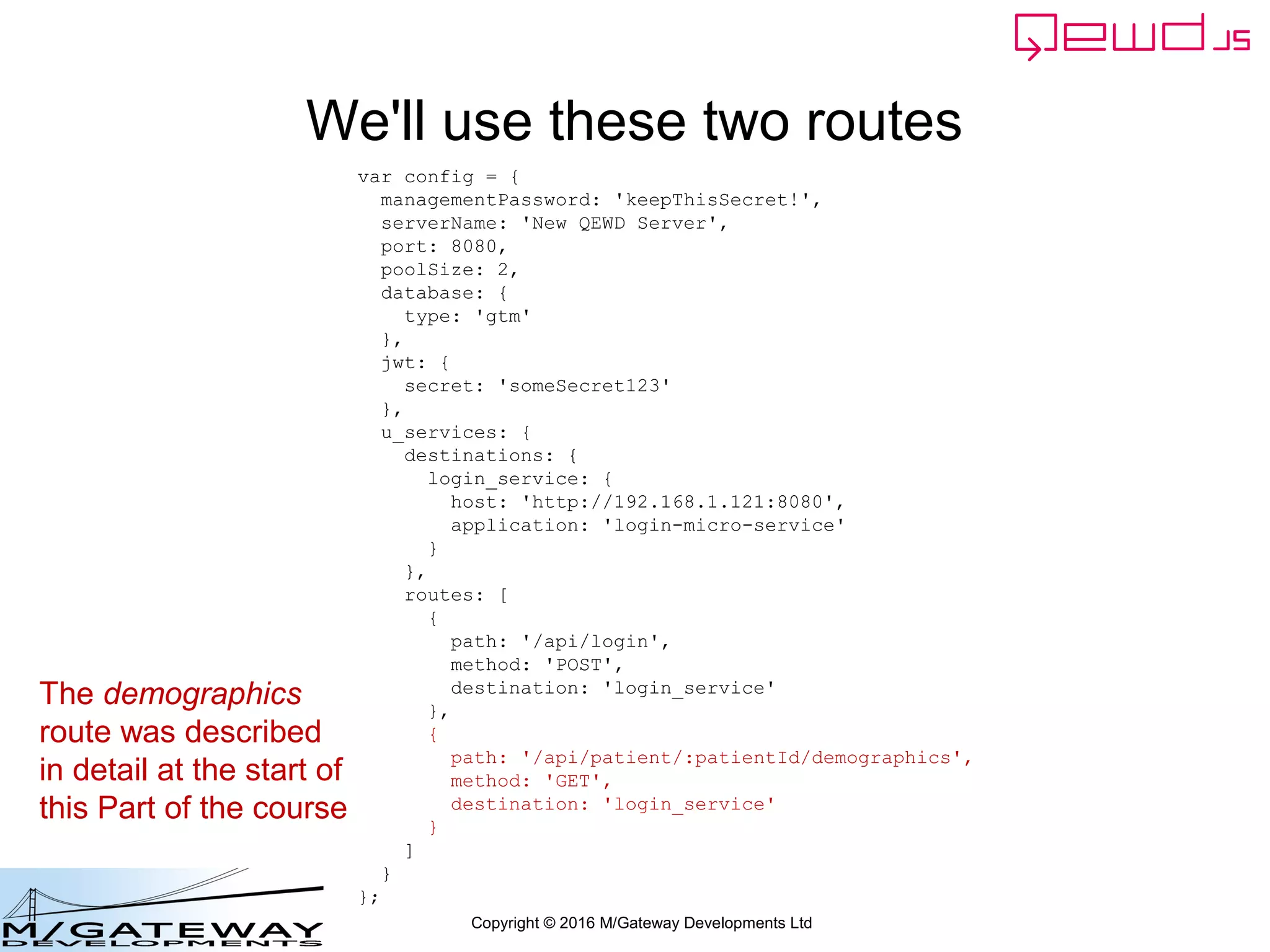 Copyright © 2016 M/Gateway Developments Ltd
We'll use these two routes
var config = {
managementPassword: 'keepThisSecret!',
serverName: 'New QEWD Server',
port: 8080,
poolSize: 2,
database: {
type: 'gtm'
},
jwt: {
secret: 'someSecret123'
},
u_services: {
destinations: {
login_service: {
host: 'http://192.168.1.121:8080',
application: 'login-micro-service'
}
},
routes: [
{
path: '/api/login',
method: 'POST',
destination: 'login_service'
},
{
path: '/api/patient/:patientId/demographics',
method: 'GET',
destination: 'login_service'
}
]
}
};
The demographics
route was described
in detail at the start of
this Part of the course
 