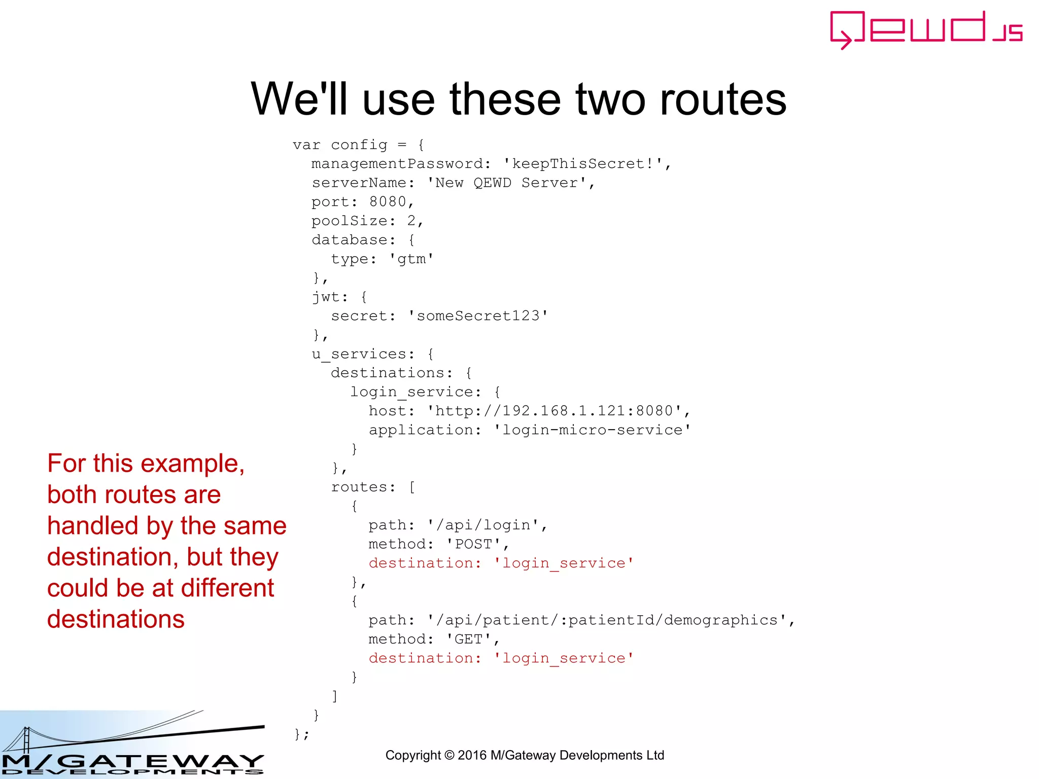 Copyright © 2016 M/Gateway Developments Ltd
We'll use these two routes
var config = {
managementPassword: 'keepThisSecret!',
serverName: 'New QEWD Server',
port: 8080,
poolSize: 2,
database: {
type: 'gtm'
},
jwt: {
secret: 'someSecret123'
},
u_services: {
destinations: {
login_service: {
host: 'http://192.168.1.121:8080',
application: 'login-micro-service'
}
},
routes: [
{
path: '/api/login',
method: 'POST',
destination: 'login_service'
},
{
path: '/api/patient/:patientId/demographics',
method: 'GET',
destination: 'login_service'
}
]
}
};
For this example,
both routes are
handled by the same
destination, but they
could be at different
destinations
 