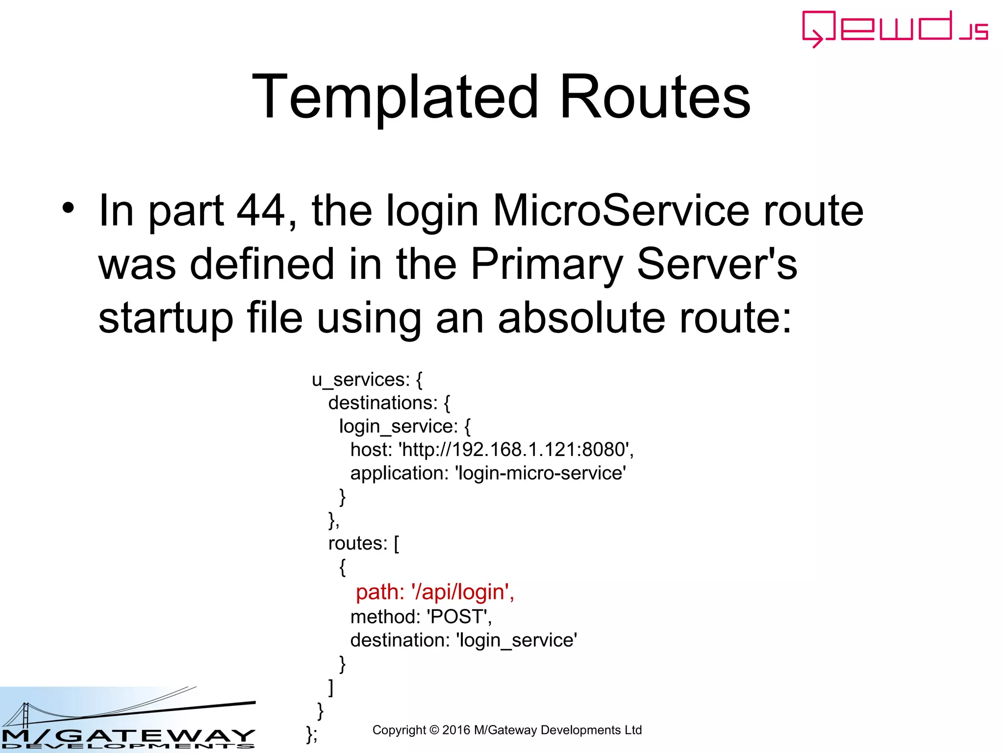 Copyright © 2016 M/Gateway Developments Ltd
Templated Routes
• In part 44, the login MicroService route
was defined in the Primary Server's
startup file using an absolute route:
u_services: {
destinations: {
login_service: {
host: 'http://192.168.1.121:8080',
application: 'login-micro-service'
}
},
routes: [
{
path: '/api/login',
method: 'POST',
destination: 'login_service'
}
]
}
};
 