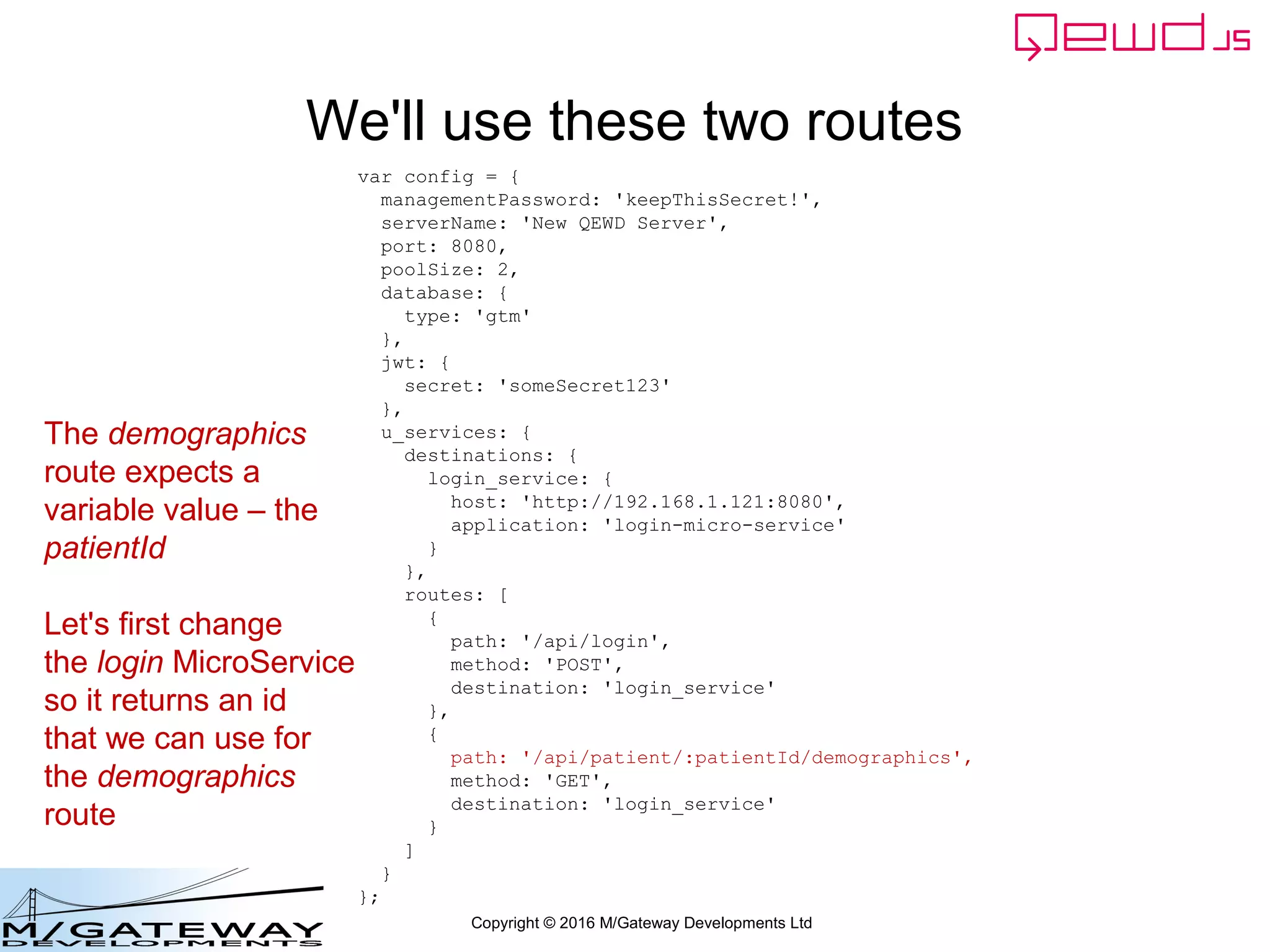 Copyright © 2016 M/Gateway Developments Ltd
We'll use these two routes
var config = {
managementPassword: 'keepThisSecret!',
serverName: 'New QEWD Server',
port: 8080,
poolSize: 2,
database: {
type: 'gtm'
},
jwt: {
secret: 'someSecret123'
},
u_services: {
destinations: {
login_service: {
host: 'http://192.168.1.121:8080',
application: 'login-micro-service'
}
},
routes: [
{
path: '/api/login',
method: 'POST',
destination: 'login_service'
},
{
path: '/api/patient/:patientId/demographics',
method: 'GET',
destination: 'login_service'
}
]
}
};
The demographics
route expects a
variable value – the
patientId
Let's first change
the login MicroService
so it returns an id
that we can use for
the demographics
route
 