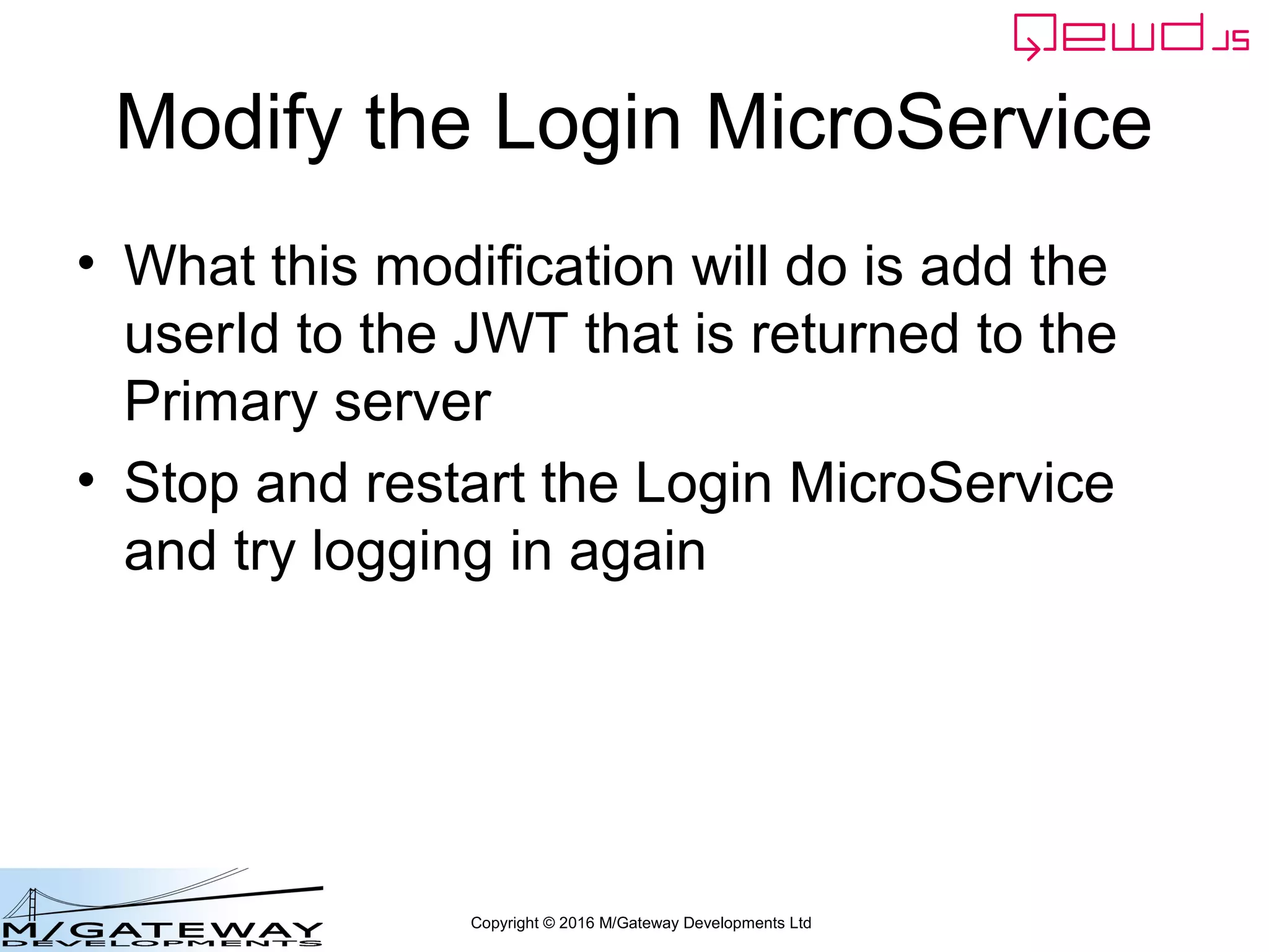 Copyright © 2016 M/Gateway Developments Ltd
Modify the Login MicroService
• What this modification will do is add the
userId to the JWT that is returned to the
Primary server
• Stop and restart the Login MicroService
and try logging in again
 
