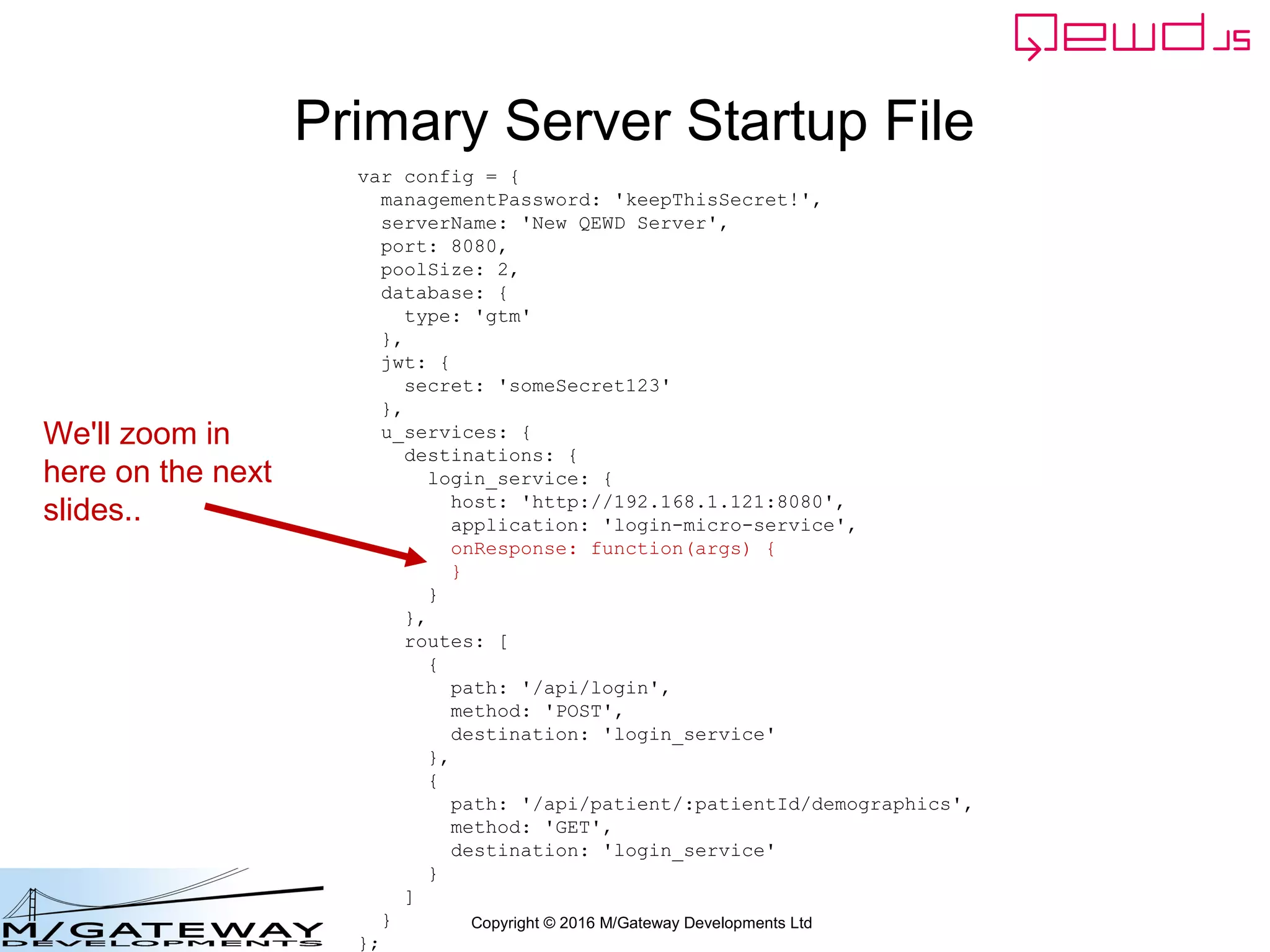Copyright © 2016 M/Gateway Developments Ltd
Primary Server Startup File
var config = {
managementPassword: 'keepThisSecret!',
serverName: 'New QEWD Server',
port: 8080,
poolSize: 2,
database: {
type: 'gtm'
},
jwt: {
secret: 'someSecret123'
},
u_services: {
destinations: {
login_service: {
host: 'http://192.168.1.121:8080',
application: 'login-micro-service',
onResponse: function(args) {
}
}
},
routes: [
{
path: '/api/login',
method: 'POST',
destination: 'login_service'
},
{
path: '/api/patient/:patientId/demographics',
method: 'GET',
destination: 'login_service'
}
]
}
};
We'll zoom in
here on the next
slides..
 