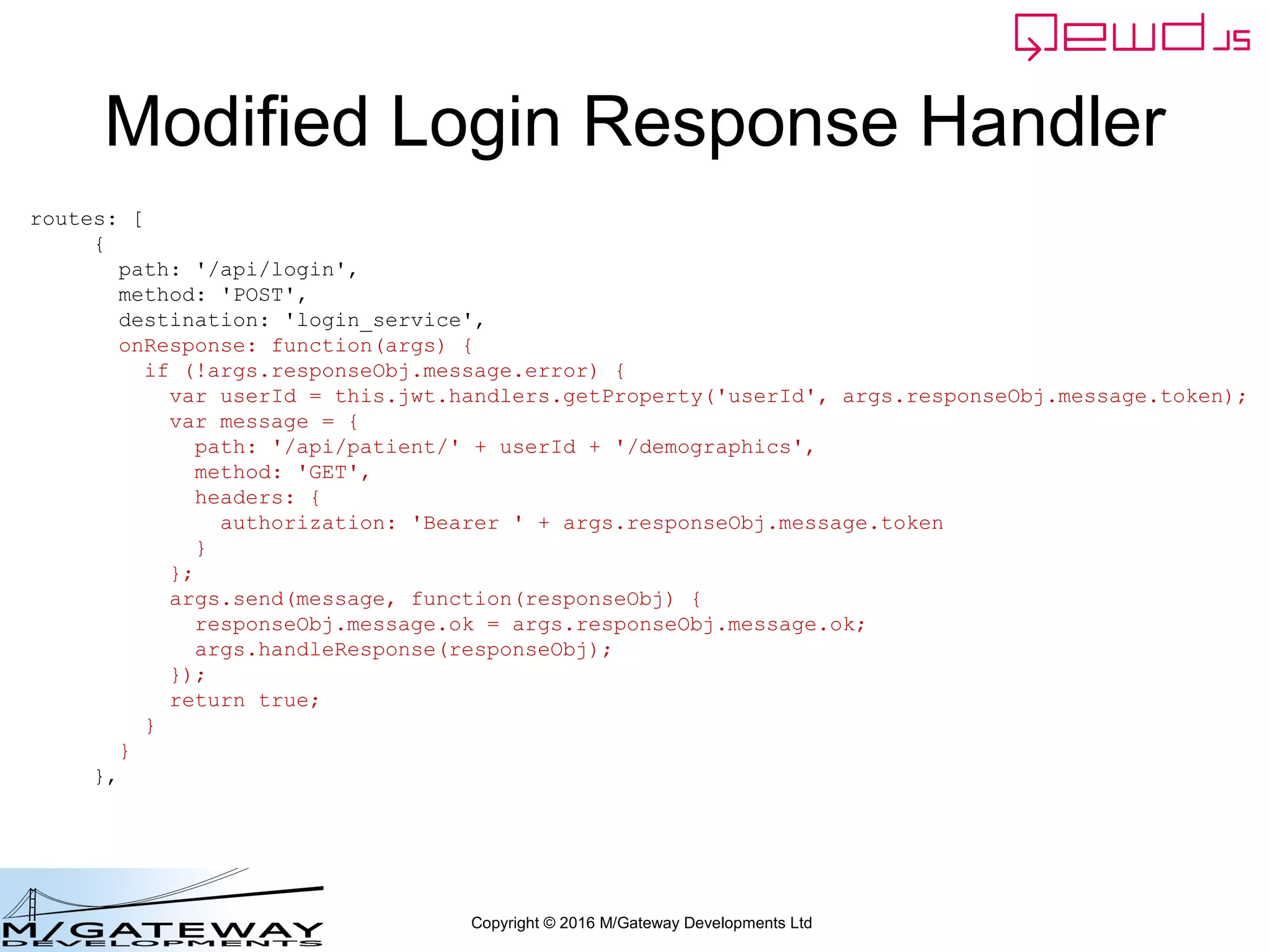 Copyright © 2016 M/Gateway Developments Ltd
Modified Login Response Handler
routes: [
{
path: '/api/login',
method: 'POST',
destination: 'login_service',
onResponse: function(args) {
if (!args.responseObj.message.error) {
var userId = this.jwt.handlers.getProperty('userId', args.responseObj.message.token);
var message = {
path: '/api/patient/' + userId + '/demographics',
method: 'GET',
headers: {
authorization: 'Bearer ' + args.responseObj.message.token
}
};
args.send(message, function(responseObj) {
responseObj.message.ok = args.responseObj.message.ok;
args.handleResponse(responseObj);
});
return true;
}
}
},
 