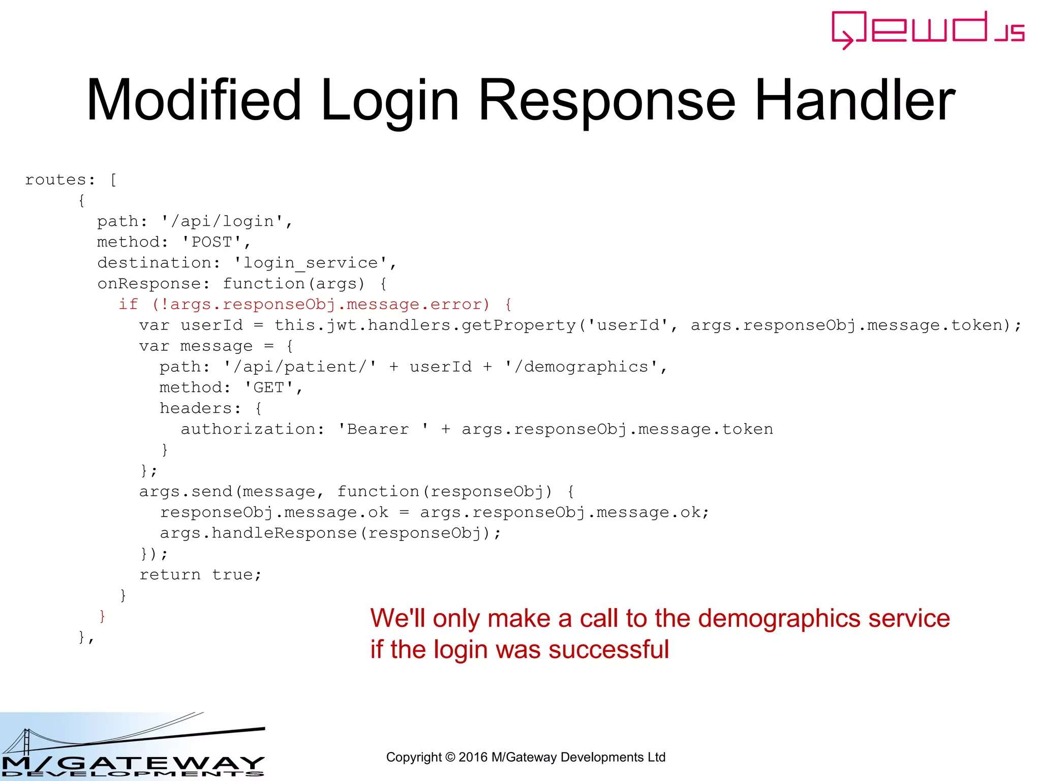 Copyright © 2016 M/Gateway Developments Ltd
Modified Login Response Handler
routes: [
{
path: '/api/login',
method: 'POST',
destination: 'login_service',
onResponse: function(args) {
if (!args.responseObj.message.error) {
var userId = this.jwt.handlers.getProperty('userId', args.responseObj.message.token);
var message = {
path: '/api/patient/' + userId + '/demographics',
method: 'GET',
headers: {
authorization: 'Bearer ' + args.responseObj.message.token
}
};
args.send(message, function(responseObj) {
responseObj.message.ok = args.responseObj.message.ok;
args.handleResponse(responseObj);
});
return true;
}
}
},
We'll only make a call to the demographics service
if the login was successful
 