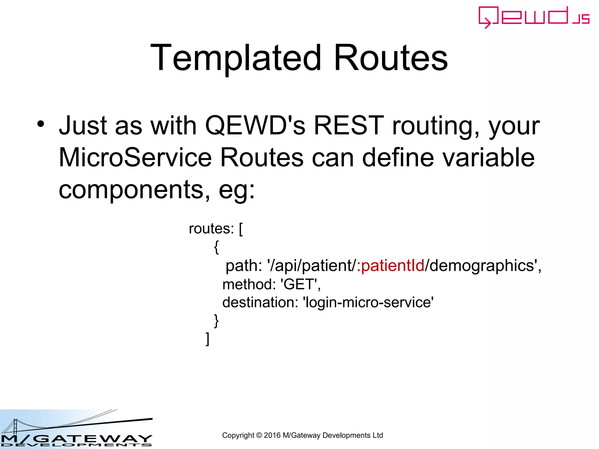 Copyright © 2016 M/Gateway Developments Ltd
Templated Routes
• Just as with QEWD's REST routing, your
MicroService Routes can define variable
components, eg:
routes: [
{
path: '/api/patient/:patientId/demographics',
method: 'GET',
destination: 'login-micro-service'
}
]
 