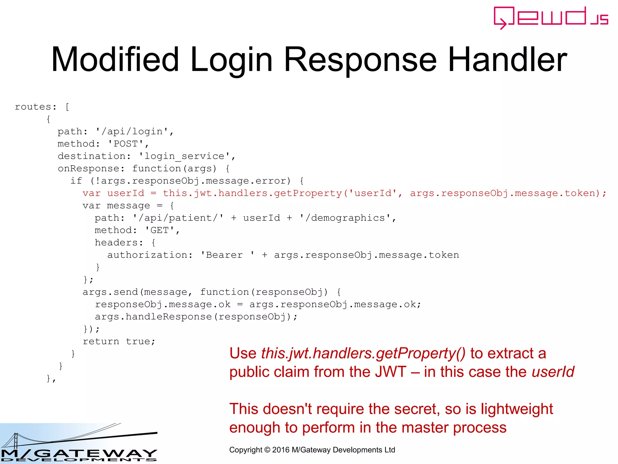 Copyright © 2016 M/Gateway Developments Ltd
Modified Login Response Handler
routes: [
{
path: '/api/login',
method: 'POST',
destination: 'login_service',
onResponse: function(args) {
if (!args.responseObj.message.error) {
var userId = this.jwt.handlers.getProperty('userId', args.responseObj.message.token);
var message = {
path: '/api/patient/' + userId + '/demographics',
method: 'GET',
headers: {
authorization: 'Bearer ' + args.responseObj.message.token
}
};
args.send(message, function(responseObj) {
responseObj.message.ok = args.responseObj.message.ok;
args.handleResponse(responseObj);
});
return true;
}
}
},
Use this.jwt.handlers.getProperty() to extract a
public claim from the JWT – in this case the userId
This doesn't require the secret, so is lightweight
enough to perform in the master process
 