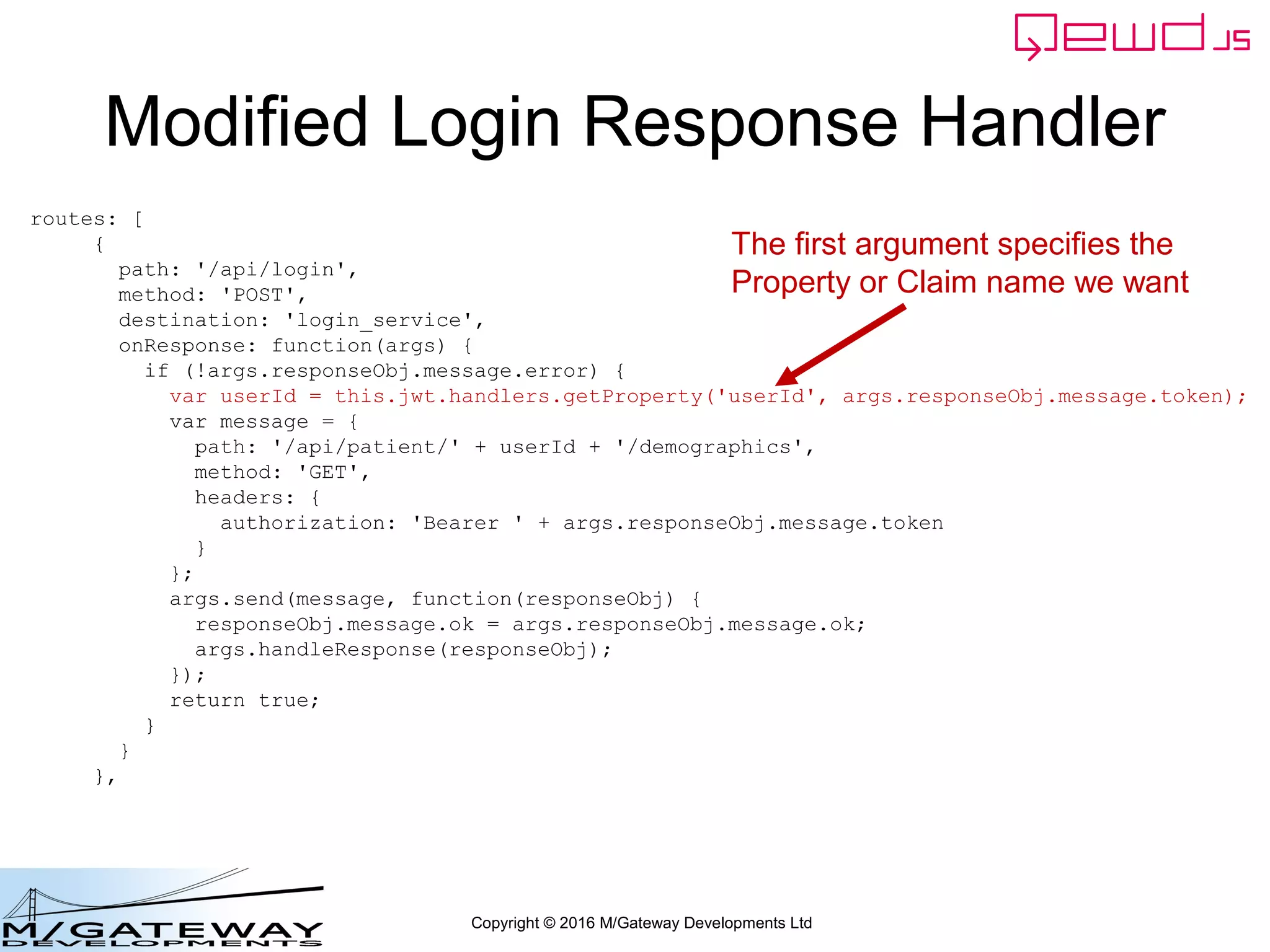 Copyright © 2016 M/Gateway Developments Ltd
Modified Login Response Handler
routes: [
{
path: '/api/login',
method: 'POST',
destination: 'login_service',
onResponse: function(args) {
if (!args.responseObj.message.error) {
var userId = this.jwt.handlers.getProperty('userId', args.responseObj.message.token);
var message = {
path: '/api/patient/' + userId + '/demographics',
method: 'GET',
headers: {
authorization: 'Bearer ' + args.responseObj.message.token
}
};
args.send(message, function(responseObj) {
responseObj.message.ok = args.responseObj.message.ok;
args.handleResponse(responseObj);
});
return true;
}
}
},
The first argument specifies the
Property or Claim name we want
 