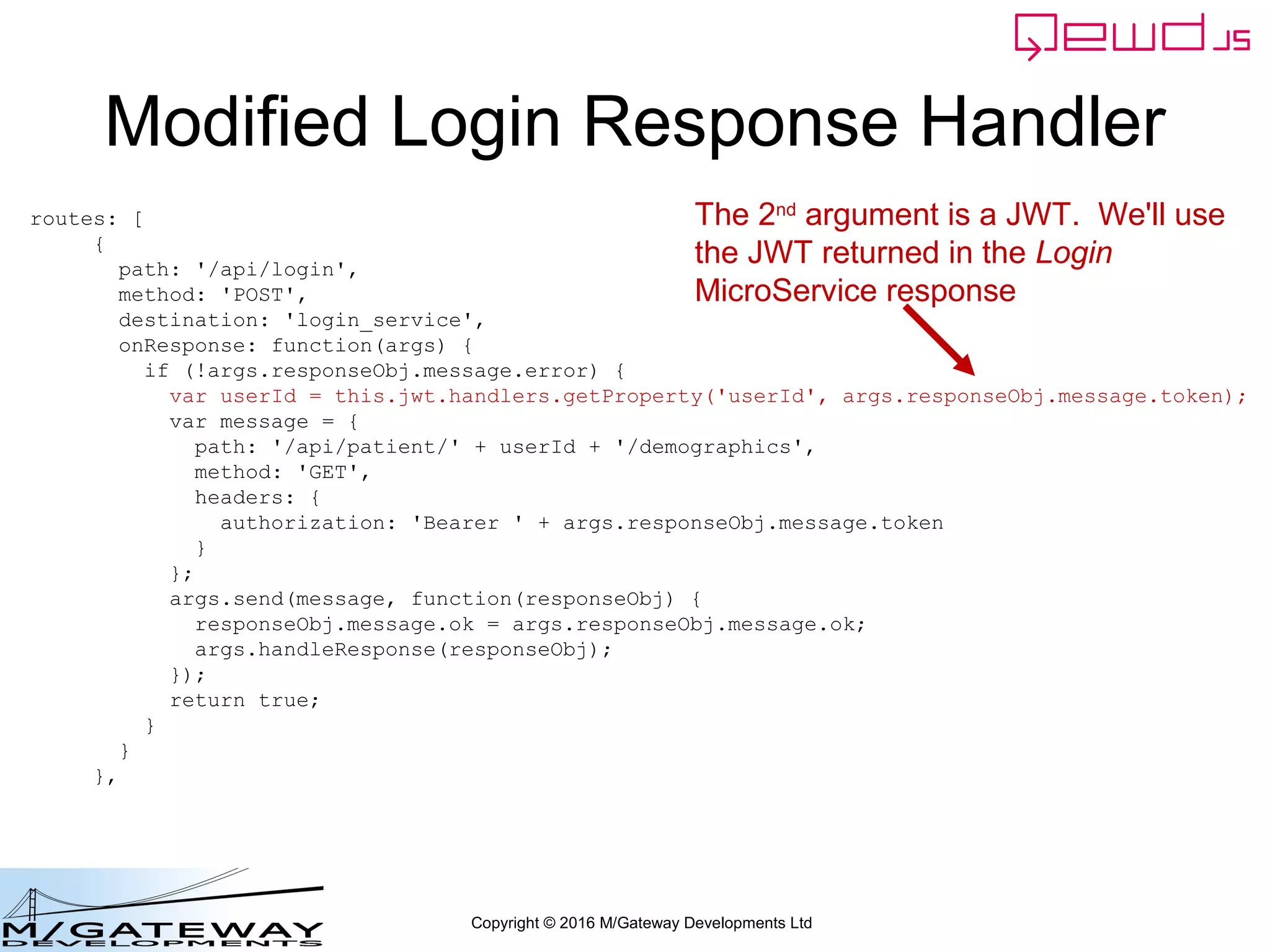 Copyright © 2016 M/Gateway Developments Ltd
Modified Login Response Handler
routes: [
{
path: '/api/login',
method: 'POST',
destination: 'login_service',
onResponse: function(args) {
if (!args.responseObj.message.error) {
var userId = this.jwt.handlers.getProperty('userId', args.responseObj.message.token);
var message = {
path: '/api/patient/' + userId + '/demographics',
method: 'GET',
headers: {
authorization: 'Bearer ' + args.responseObj.message.token
}
};
args.send(message, function(responseObj) {
responseObj.message.ok = args.responseObj.message.ok;
args.handleResponse(responseObj);
});
return true;
}
}
},
The 2nd
argument is a JWT. We'll use
the JWT returned in the Login
MicroService response
 