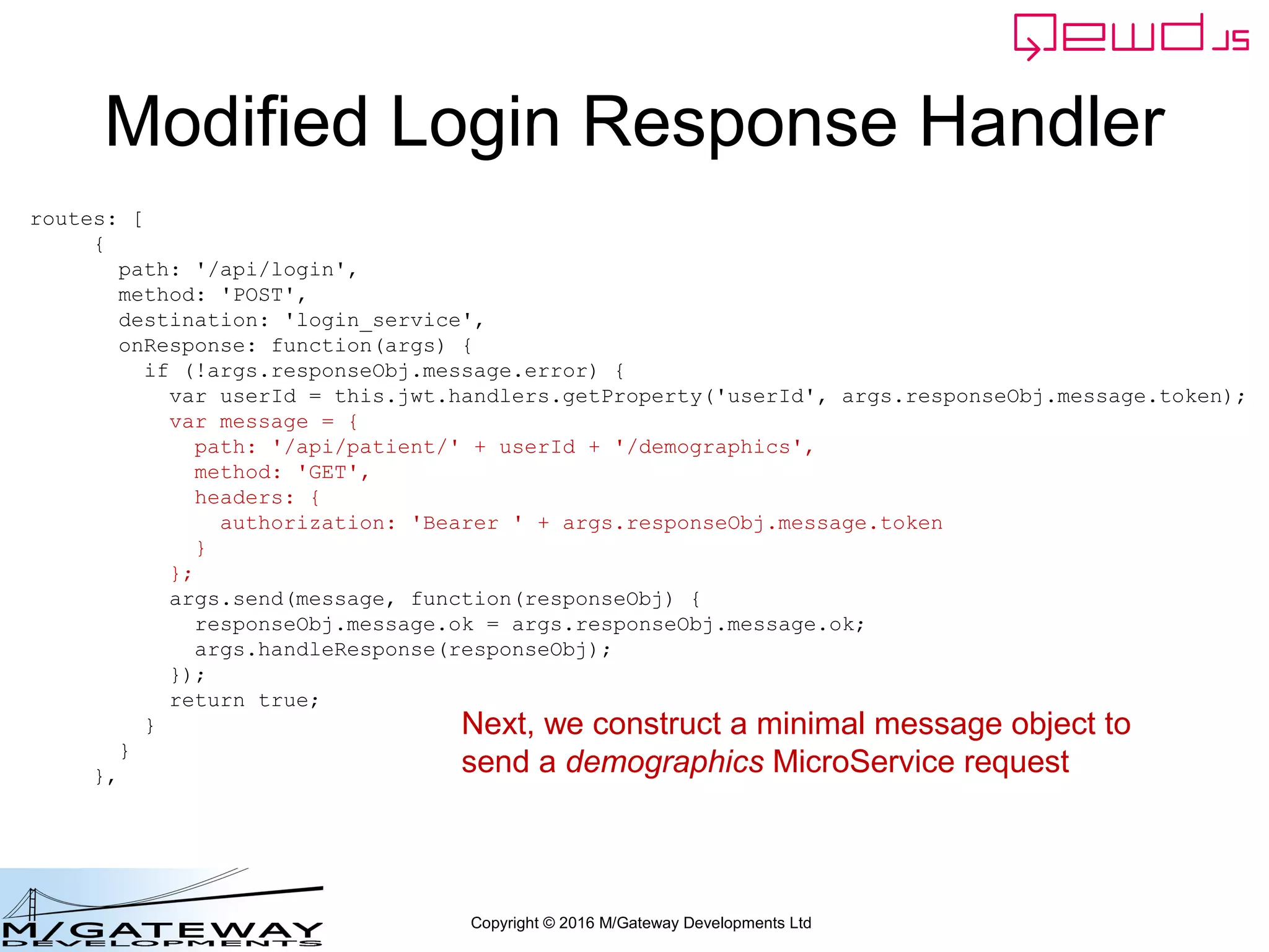 Copyright © 2016 M/Gateway Developments Ltd
Modified Login Response Handler
routes: [
{
path: '/api/login',
method: 'POST',
destination: 'login_service',
onResponse: function(args) {
if (!args.responseObj.message.error) {
var userId = this.jwt.handlers.getProperty('userId', args.responseObj.message.token);
var message = {
path: '/api/patient/' + userId + '/demographics',
method: 'GET',
headers: {
authorization: 'Bearer ' + args.responseObj.message.token
}
};
args.send(message, function(responseObj) {
responseObj.message.ok = args.responseObj.message.ok;
args.handleResponse(responseObj);
});
return true;
}
}
},
Next, we construct a minimal message object to
send a demographics MicroService request
 