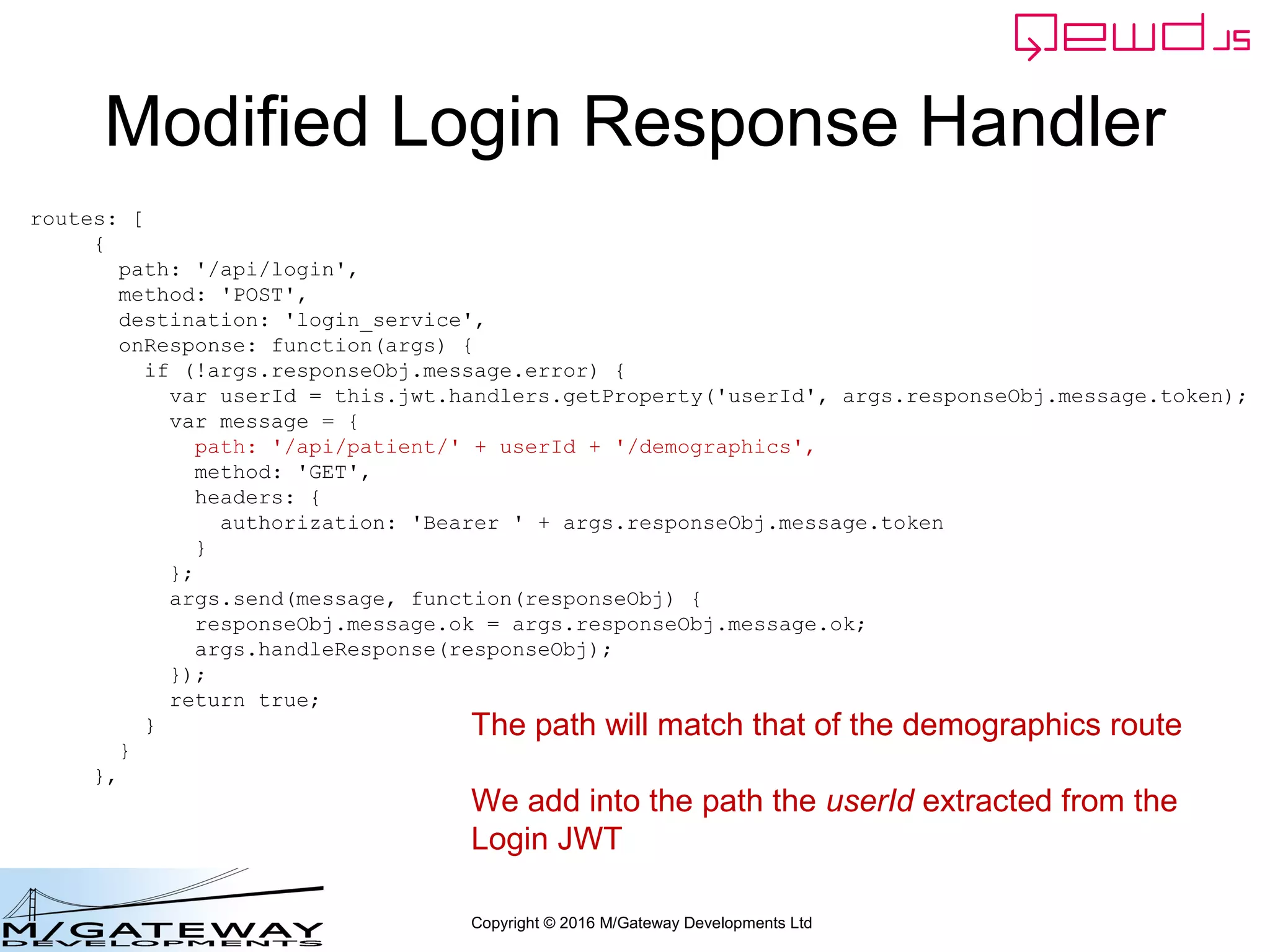 Copyright © 2016 M/Gateway Developments Ltd
Modified Login Response Handler
routes: [
{
path: '/api/login',
method: 'POST',
destination: 'login_service',
onResponse: function(args) {
if (!args.responseObj.message.error) {
var userId = this.jwt.handlers.getProperty('userId', args.responseObj.message.token);
var message = {
path: '/api/patient/' + userId + '/demographics',
method: 'GET',
headers: {
authorization: 'Bearer ' + args.responseObj.message.token
}
};
args.send(message, function(responseObj) {
responseObj.message.ok = args.responseObj.message.ok;
args.handleResponse(responseObj);
});
return true;
}
}
},
The path will match that of the demographics route
We add into the path the userId extracted from the
Login JWT
 