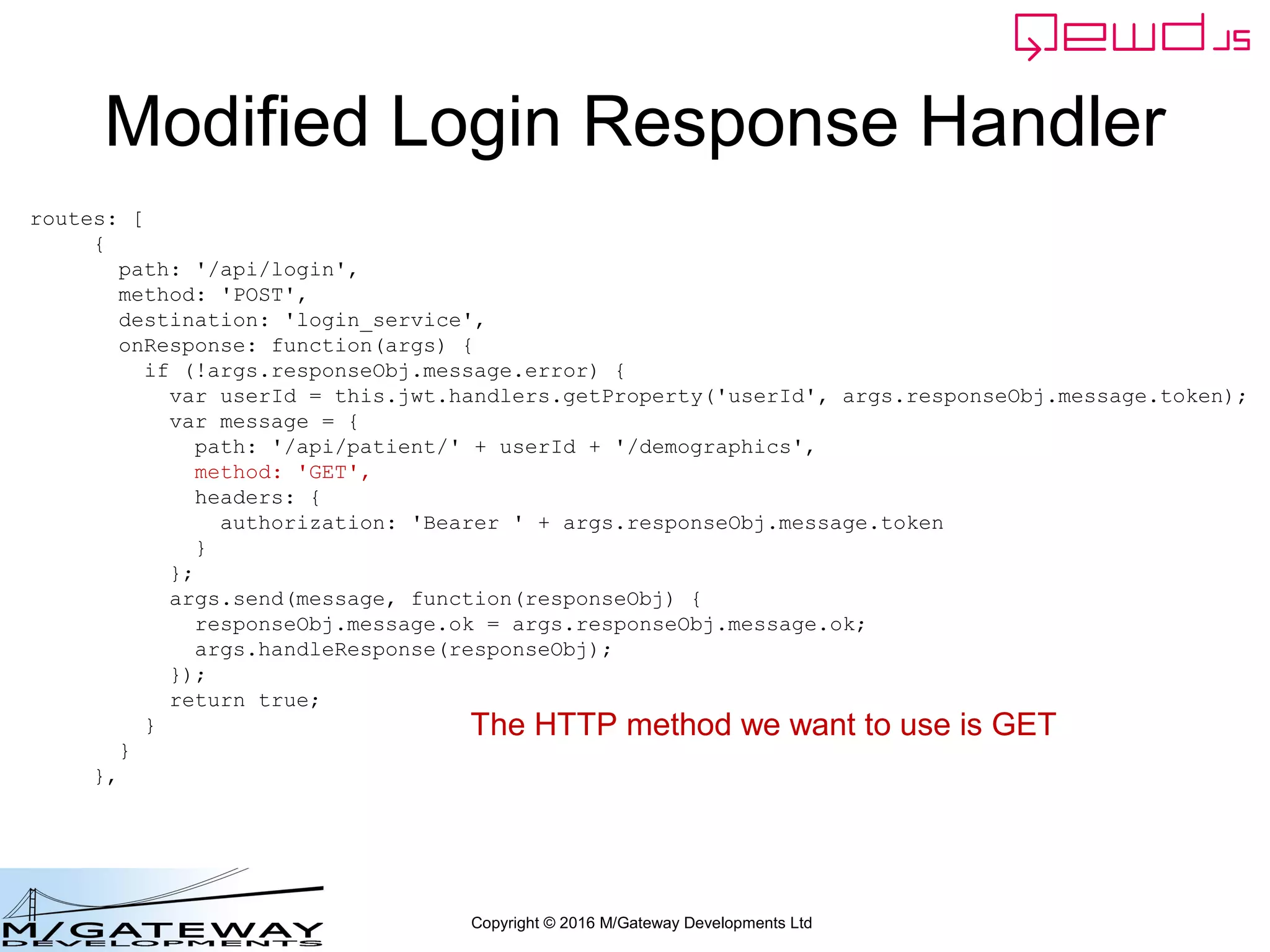 Copyright © 2016 M/Gateway Developments Ltd
Modified Login Response Handler
routes: [
{
path: '/api/login',
method: 'POST',
destination: 'login_service',
onResponse: function(args) {
if (!args.responseObj.message.error) {
var userId = this.jwt.handlers.getProperty('userId', args.responseObj.message.token);
var message = {
path: '/api/patient/' + userId + '/demographics',
method: 'GET',
headers: {
authorization: 'Bearer ' + args.responseObj.message.token
}
};
args.send(message, function(responseObj) {
responseObj.message.ok = args.responseObj.message.ok;
args.handleResponse(responseObj);
});
return true;
}
}
},
The HTTP method we want to use is GET
 