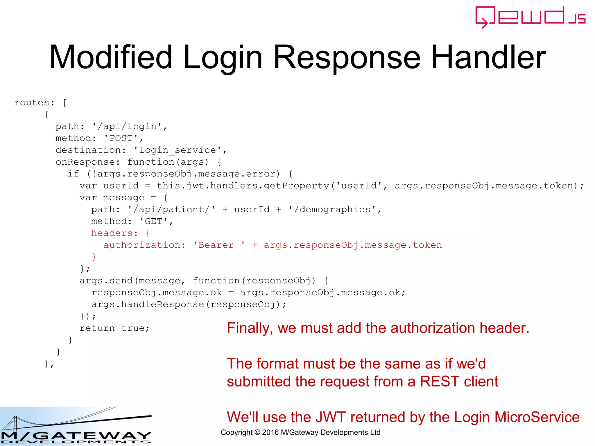 Copyright © 2016 M/Gateway Developments Ltd
Modified Login Response Handler
routes: [
{
path: '/api/login',
method: 'POST',
destination: 'login_service',
onResponse: function(args) {
if (!args.responseObj.message.error) {
var userId = this.jwt.handlers.getProperty('userId', args.responseObj.message.token);
var message = {
path: '/api/patient/' + userId + '/demographics',
method: 'GET',
headers: {
authorization: 'Bearer ' + args.responseObj.message.token
}
};
args.send(message, function(responseObj) {
responseObj.message.ok = args.responseObj.message.ok;
args.handleResponse(responseObj);
});
return true;
}
}
},
Finally, we must add the authorization header.
The format must be the same as if we'd
submitted the request from a REST client
We'll use the JWT returned by the Login MicroService
 