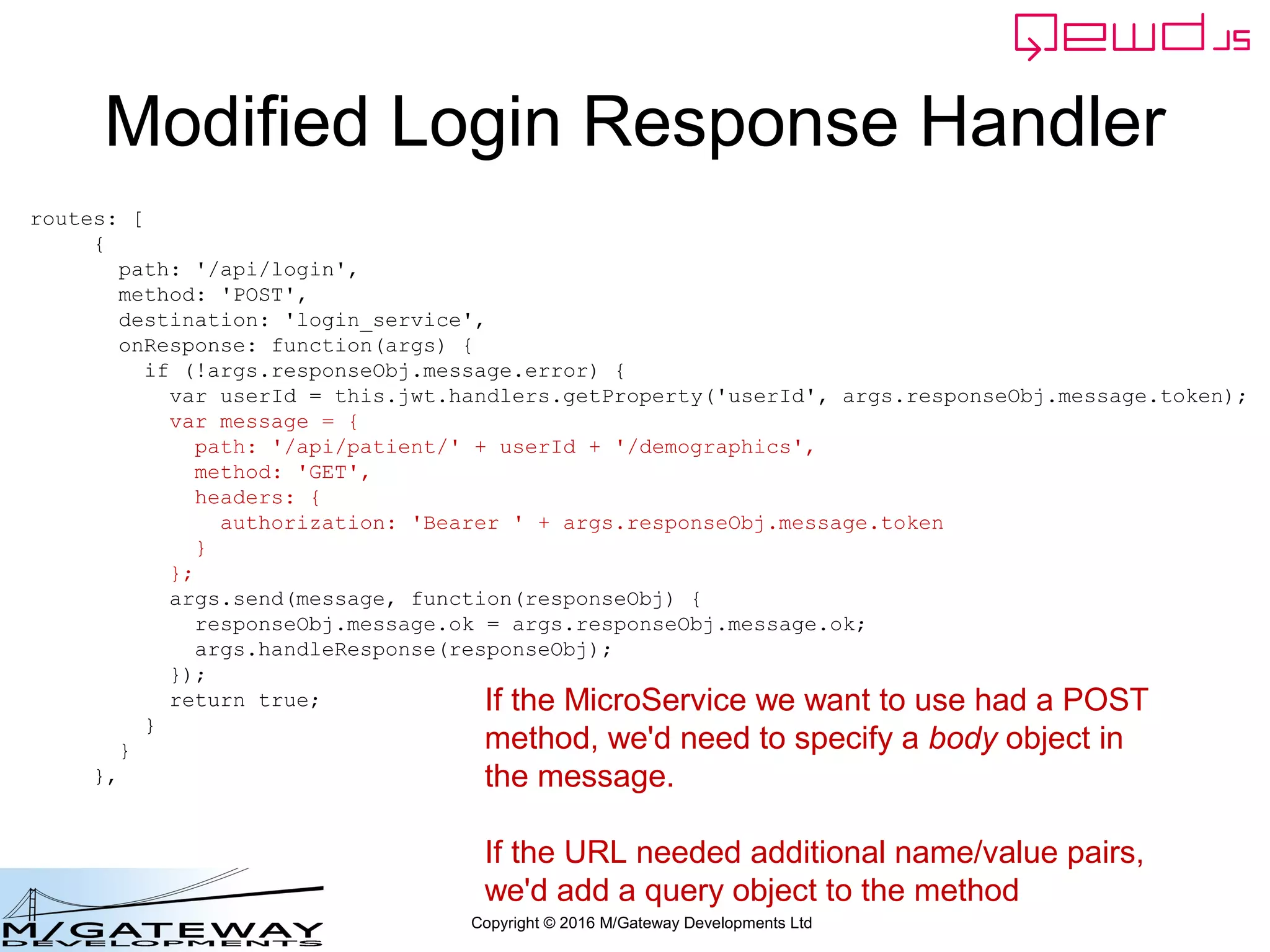 Copyright © 2016 M/Gateway Developments Ltd
Modified Login Response Handler
routes: [
{
path: '/api/login',
method: 'POST',
destination: 'login_service',
onResponse: function(args) {
if (!args.responseObj.message.error) {
var userId = this.jwt.handlers.getProperty('userId', args.responseObj.message.token);
var message = {
path: '/api/patient/' + userId + '/demographics',
method: 'GET',
headers: {
authorization: 'Bearer ' + args.responseObj.message.token
}
};
args.send(message, function(responseObj) {
responseObj.message.ok = args.responseObj.message.ok;
args.handleResponse(responseObj);
});
return true;
}
}
},
If the MicroService we want to use had a POST
method, we'd need to specify a body object in
the message.
If the URL needed additional name/value pairs,
we'd add a query object to the method
 