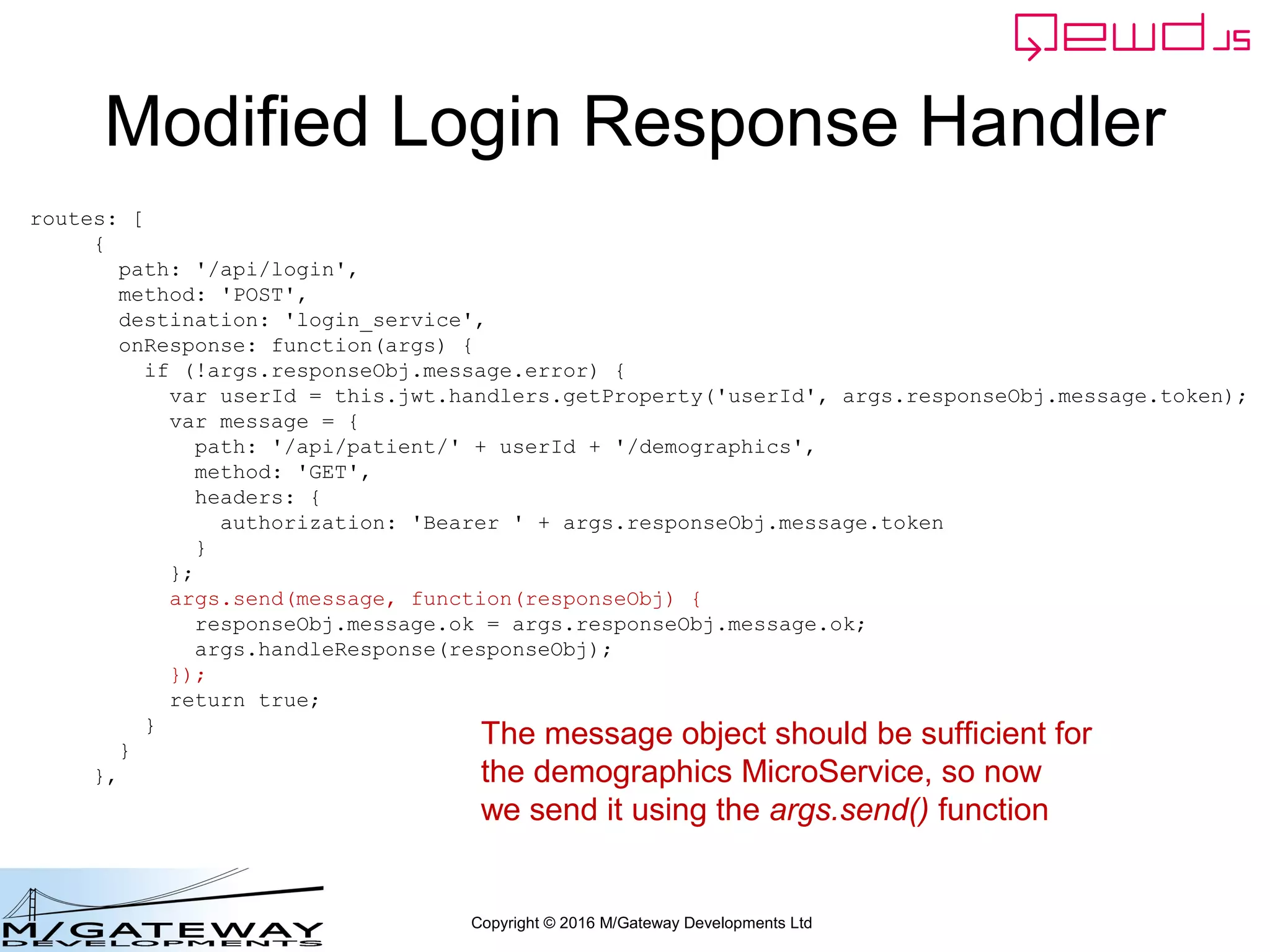 Copyright © 2016 M/Gateway Developments Ltd
Modified Login Response Handler
routes: [
{
path: '/api/login',
method: 'POST',
destination: 'login_service',
onResponse: function(args) {
if (!args.responseObj.message.error) {
var userId = this.jwt.handlers.getProperty('userId', args.responseObj.message.token);
var message = {
path: '/api/patient/' + userId + '/demographics',
method: 'GET',
headers: {
authorization: 'Bearer ' + args.responseObj.message.token
}
};
args.send(message, function(responseObj) {
responseObj.message.ok = args.responseObj.message.ok;
args.handleResponse(responseObj);
});
return true;
}
}
},
The message object should be sufficient for
the demographics MicroService, so now
we send it using the args.send() function
 