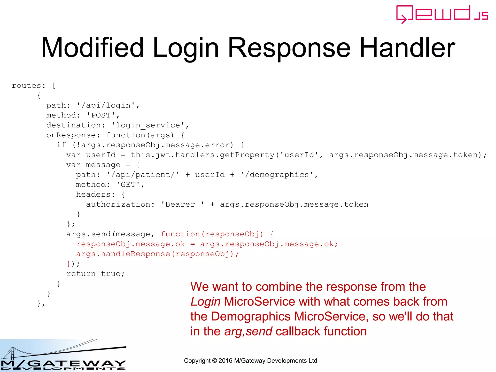 Copyright © 2016 M/Gateway Developments Ltd
Modified Login Response Handler
routes: [
{
path: '/api/login',
method: 'POST',
destination: 'login_service',
onResponse: function(args) {
if (!args.responseObj.message.error) {
var userId = this.jwt.handlers.getProperty('userId', args.responseObj.message.token);
var message = {
path: '/api/patient/' + userId + '/demographics',
method: 'GET',
headers: {
authorization: 'Bearer ' + args.responseObj.message.token
}
};
args.send(message, function(responseObj) {
responseObj.message.ok = args.responseObj.message.ok;
args.handleResponse(responseObj);
});
return true;
}
}
},
We want to combine the response from the
Login MicroService with what comes back from
the Demographics MicroService, so we'll do that
in the arg,send callback function
 