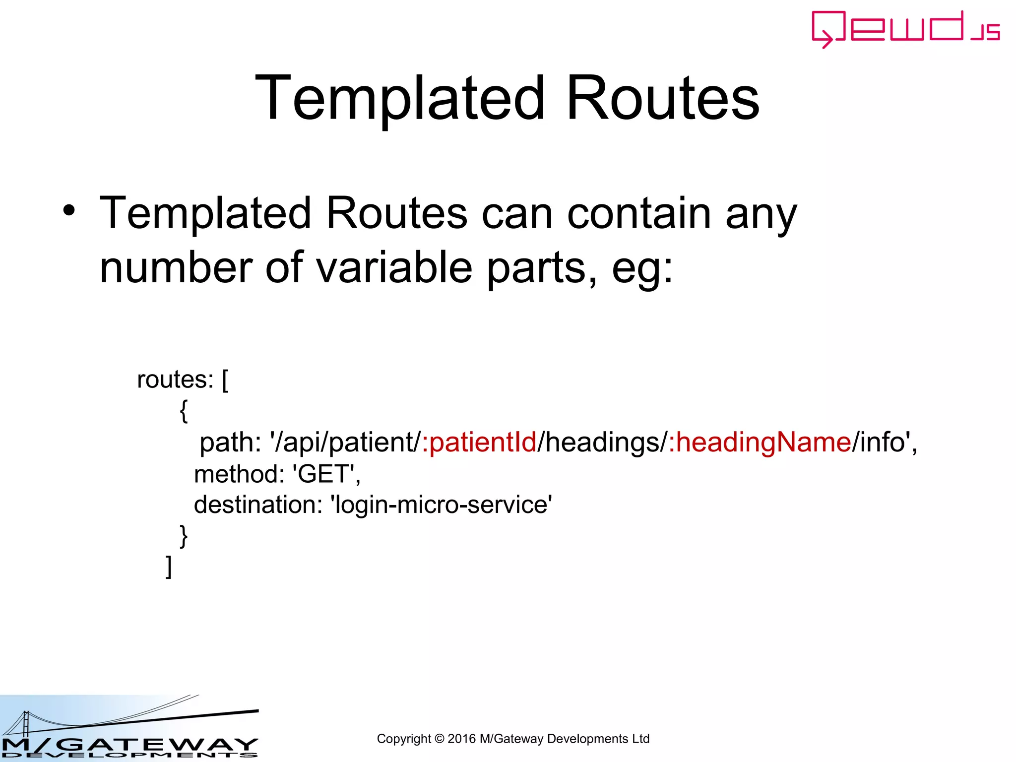 Copyright © 2016 M/Gateway Developments Ltd
Templated Routes
• Templated Routes can contain any
number of variable parts, eg:
routes: [
{
path: '/api/patient/:patientId/headings/:headingName/info',
method: 'GET',
destination: 'login-micro-service'
}
]
 