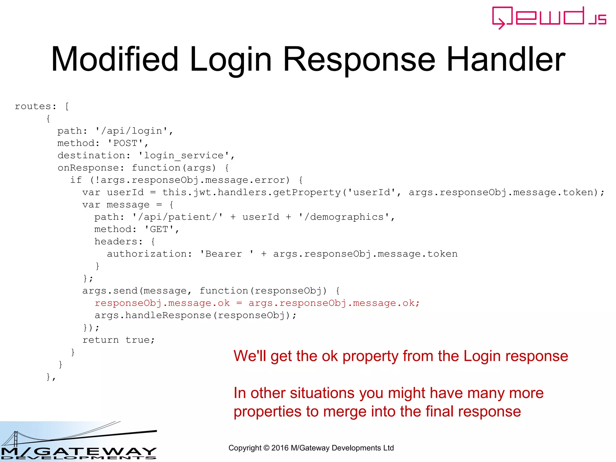 Copyright © 2016 M/Gateway Developments Ltd
Modified Login Response Handler
routes: [
{
path: '/api/login',
method: 'POST',
destination: 'login_service',
onResponse: function(args) {
if (!args.responseObj.message.error) {
var userId = this.jwt.handlers.getProperty('userId', args.responseObj.message.token);
var message = {
path: '/api/patient/' + userId + '/demographics',
method: 'GET',
headers: {
authorization: 'Bearer ' + args.responseObj.message.token
}
};
args.send(message, function(responseObj) {
responseObj.message.ok = args.responseObj.message.ok;
args.handleResponse(responseObj);
});
return true;
}
}
},
We'll get the ok property from the Login response
In other situations you might have many more
properties to merge into the final response
 