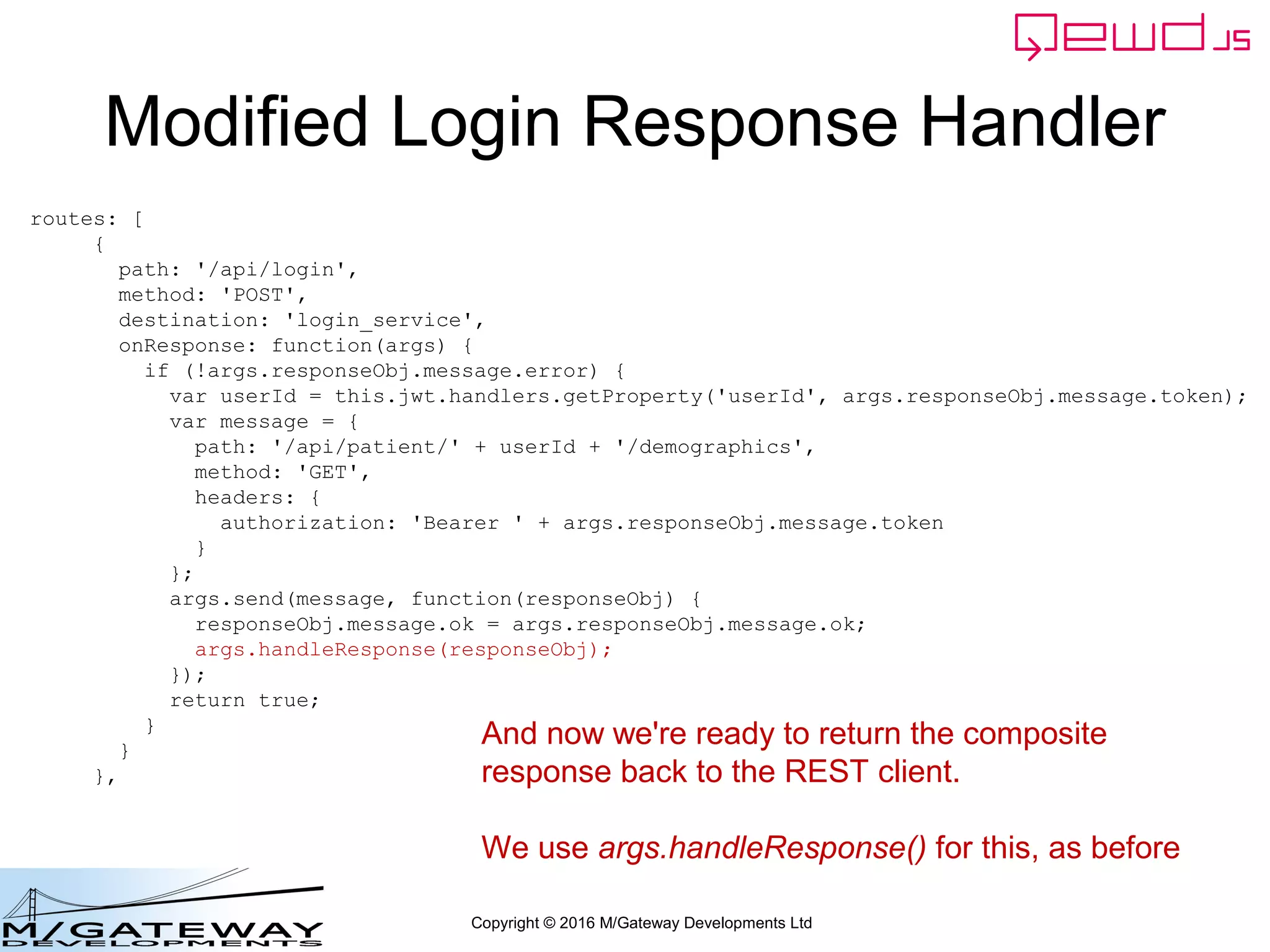 Copyright © 2016 M/Gateway Developments Ltd
Modified Login Response Handler
routes: [
{
path: '/api/login',
method: 'POST',
destination: 'login_service',
onResponse: function(args) {
if (!args.responseObj.message.error) {
var userId = this.jwt.handlers.getProperty('userId', args.responseObj.message.token);
var message = {
path: '/api/patient/' + userId + '/demographics',
method: 'GET',
headers: {
authorization: 'Bearer ' + args.responseObj.message.token
}
};
args.send(message, function(responseObj) {
responseObj.message.ok = args.responseObj.message.ok;
args.handleResponse(responseObj);
});
return true;
}
}
},
And now we're ready to return the composite
response back to the REST client.
We use args.handleResponse() for this, as before
 