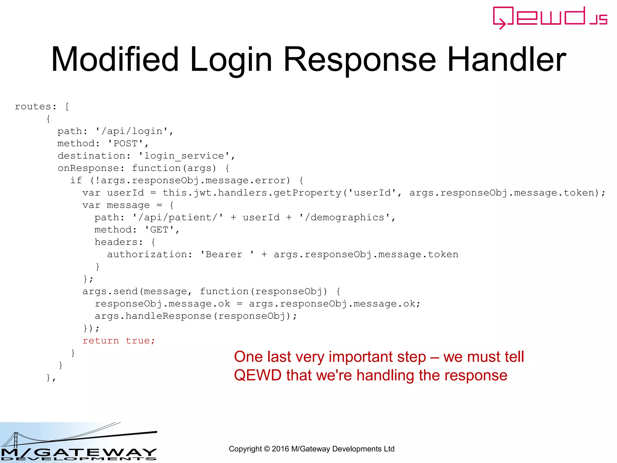 Copyright © 2016 M/Gateway Developments Ltd
Modified Login Response Handler
routes: [
{
path: '/api/login',
method: 'POST',
destination: 'login_service',
onResponse: function(args) {
if (!args.responseObj.message.error) {
var userId = this.jwt.handlers.getProperty('userId', args.responseObj.message.token);
var message = {
path: '/api/patient/' + userId + '/demographics',
method: 'GET',
headers: {
authorization: 'Bearer ' + args.responseObj.message.token
}
};
args.send(message, function(responseObj) {
responseObj.message.ok = args.responseObj.message.ok;
args.handleResponse(responseObj);
});
return true;
}
}
},
One last very important step – we must tell
QEWD that we're handling the response
 