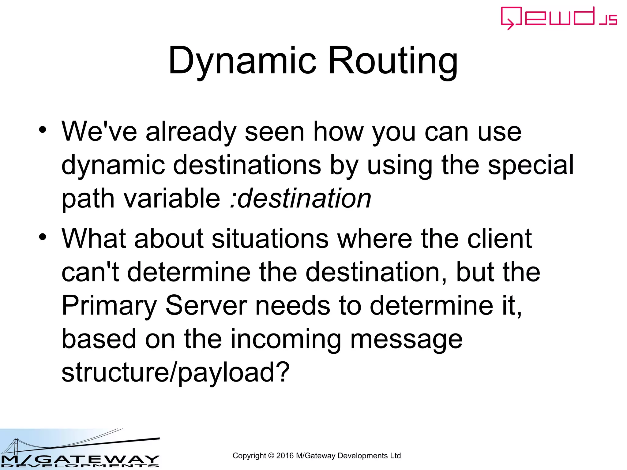 Copyright © 2016 M/Gateway Developments Ltd
Recap so far
• You've now learned how to:
– Use templated routes with variable path
components
– Add custom response handling
• And optionally perform some or all of that handling
in a QEWD worker process, allowing:
– use of the integrated QEWD document database
– The JWT contents to be manipulated
• And optionally send one or more further requests
to MicroServices and construct a composite
response
 