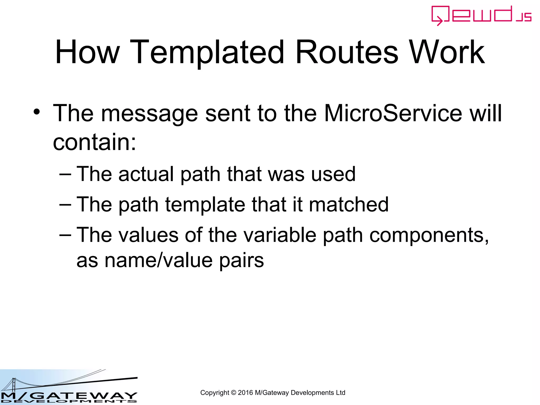 Copyright © 2016 M/Gateway Developments Ltd
How Templated Routes Work
• The message sent to the MicroService will
contain:
– The actual path that was used
– The path template that it matched
– The values of the variable path components,
as name/value pairs
 