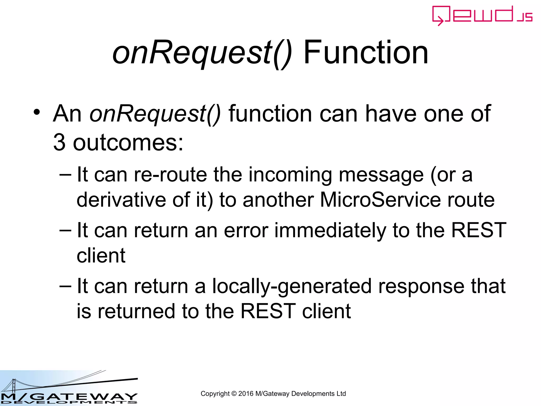 Copyright © 2016 M/Gateway Developments Ltd
QEWD MicroService Fabric
ewd-qoper8
queue
Express
Node.js
socket.io
Cache
GT.M,
YottaDB
Redis
Node.js
Worker
Process
Cache
GT.M,
YottaDB
Redis
Node.js
Worker
Process
Cache
GT.M,
YottaDB
Redis
Node.js
Worker
Process
User authentication
& demographics
ewd-qoper8
queue
Express
Node.js
socket.io
Cache
GT.M,
YottaDB
Redis
Node.js
Worker
Process
Cache
GT.M,
YottaDB
Redis
Node.js
Worker
Process
Cache
GT.M,
YottaDB
Redis
Node.js
Worker
Process
Client Primary Server
HTTPS
WebSocket
Connections
Login Request
 