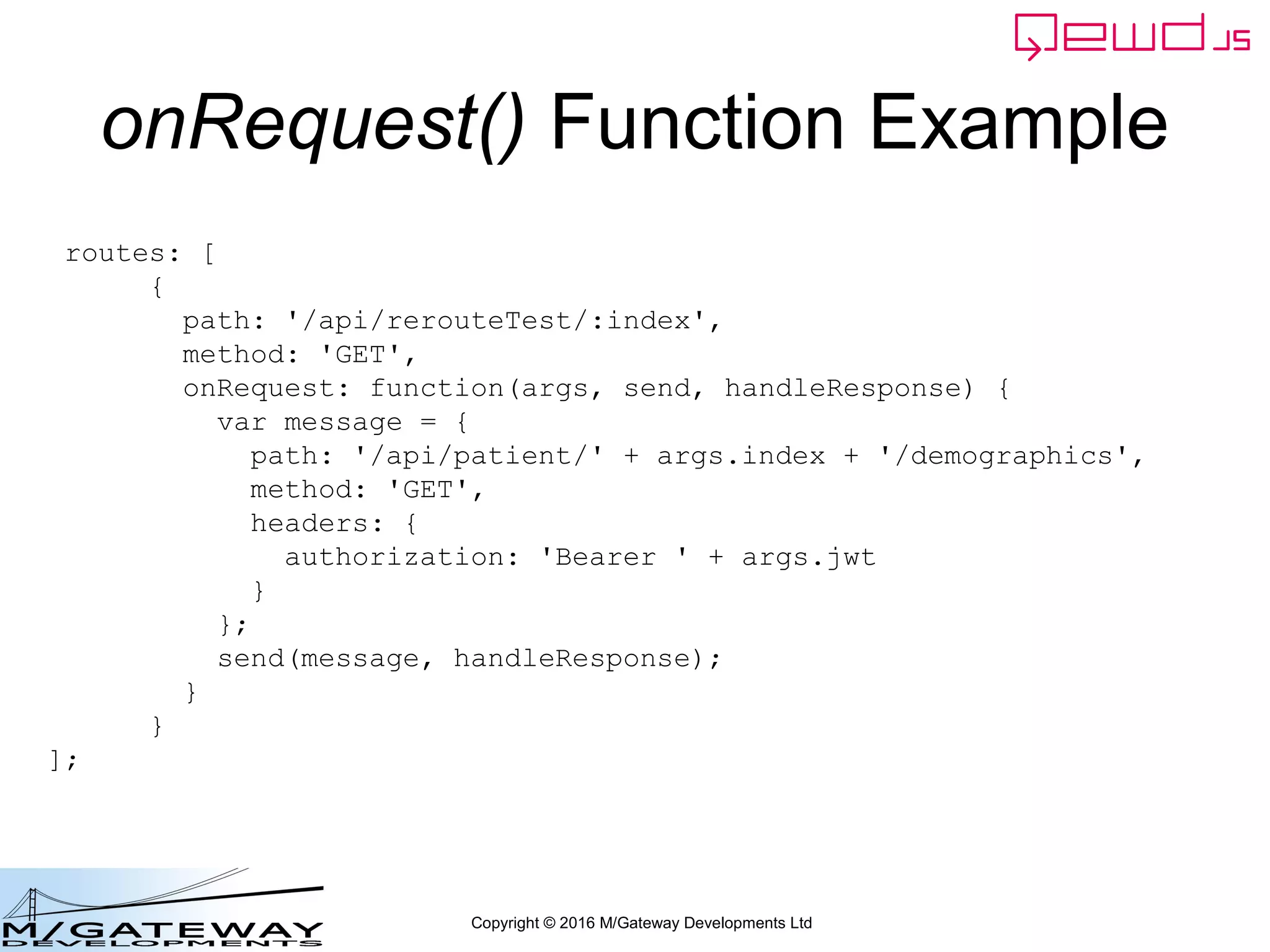 Copyright © 2016 M/Gateway Developments Ltd
QEWD MicroService Fabric
ewd-qoper8
queue
Express
Node.js
socket.io
Cache
GT.M,
YottaDB
Redis
Node.js
Worker
Process
Cache
GT.M,
YottaDB
Redis
Node.js
Worker
Process
Cache
GT.M,
YottaDB
Redis
Node.js
Worker
Process
User authentication
& demographics
ewd-qoper8
queue
Express
Node.js
socket.io
Cache
GT.M,
YottaDB
Redis
Node.js
Worker
Process
Cache
GT.M,
YottaDB
Redis
Node.js
Worker
Process
Cache
GT.M,
YottaDB
Redis
Node.js
Worker
Process
Client Primary Server
HTTPS
WebSocket
Connections
Login Response
 