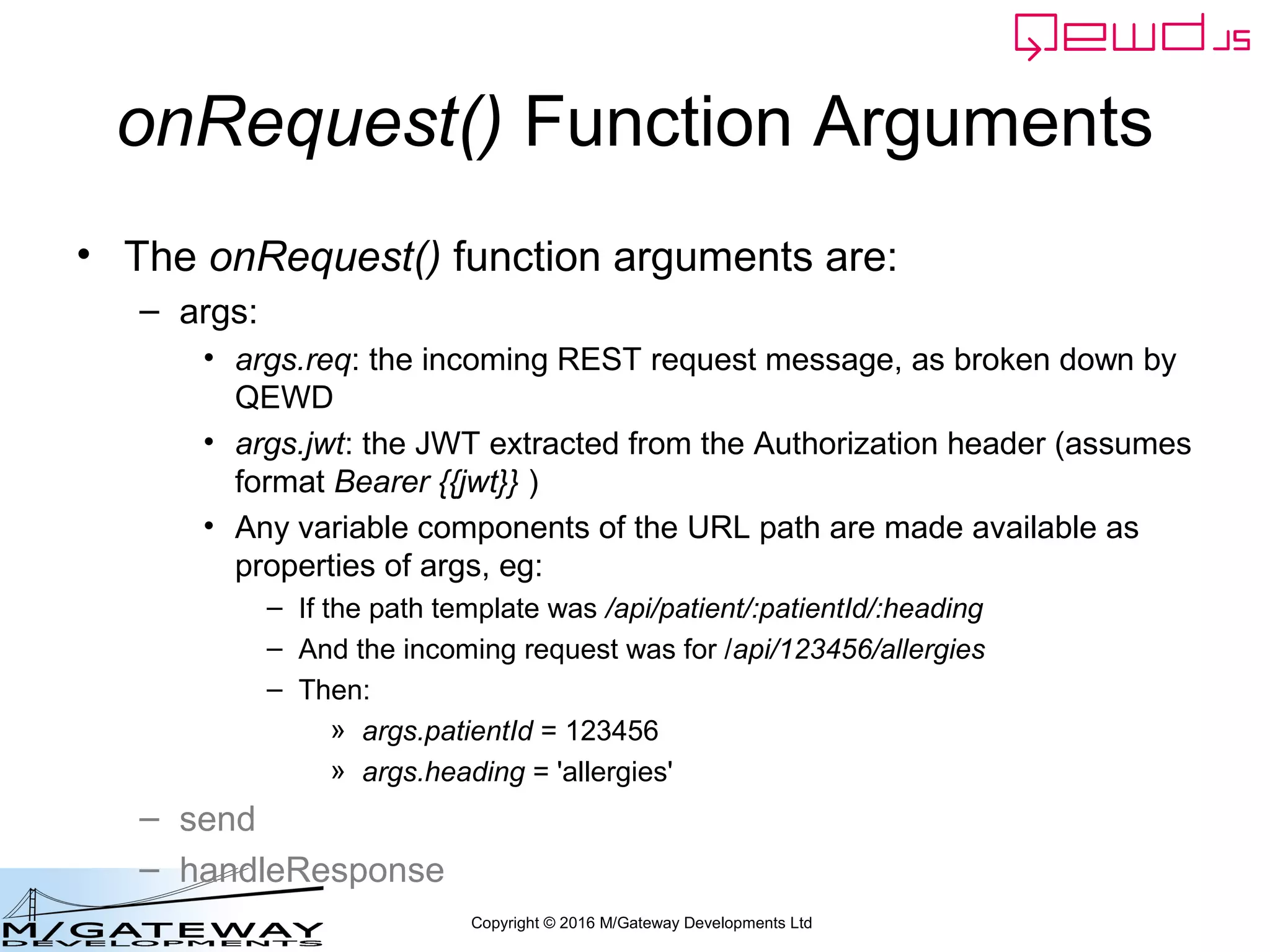 Copyright © 2016 M/Gateway Developments Ltd
QEWD MicroService Fabric
ewd-qoper8
queue
Express
Node.js
socket.io
Cache
GT.M,
YottaDB
Redis
Node.js
Worker
Process
Cache
GT.M,
YottaDB
Redis
Node.js
Worker
Process
Cache
GT.M,
YottaDB
Redis
Node.js
Worker
Process
User authentication
& demographics
ewd-qoper8
queue
Express
Node.js
socket.io
Cache
GT.M,
YottaDB
Redis
Node.js
Worker
Process
Cache
GT.M,
YottaDB
Redis
Node.js
Worker
Process
Cache
GT.M,
YottaDB
Redis
Node.js
Worker
Process
Client Primary Server
HTTPS
WebSocket
Connections
Composite
Response
 