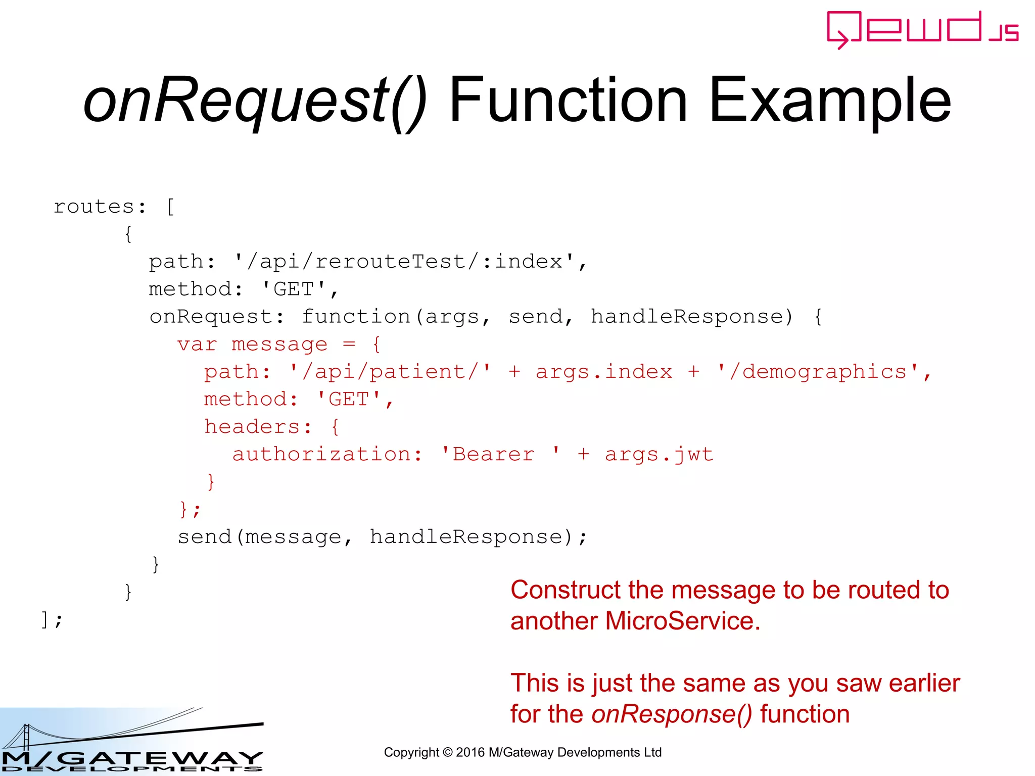 Copyright © 2016 M/Gateway Developments Ltd
QEWD MicroService Fabric
ewd-qoper8
queue
Express
Node.js
socket.io
Cache
GT.M,
YottaDB
Redis
Node.js
Worker
Process
Cache
GT.M,
YottaDB
Redis
Node.js
Worker
Process
Cache
GT.M,
YottaDB
Redis
Node.js
Worker
Process
ewd-qoper8
queue
Express
Node.js
socket.io
Cache
GT.M,
YottaDB
Redis
Node.js
Worker
Process
Cache
GT.M,
YottaDB
Redis
Node.js
Worker
Process
Cache
GT.M,
YottaDB
Redis
Node.js
Worker
Process
User authentication
Demographics
ewd-qoper8
queue
Express
Node.js
socket.io
Cache
GT.M,
YottaDB
Redis
Node.js
Worker
Process
Cache
GT.M,
YottaDB
Redis
Node.js
Worker
Process
Cache
GT.M,
YottaDB
Redis
Node.js
Worker
Process
Client Primary Server
HTTPS
WebSocket
Connections
Login Request
 