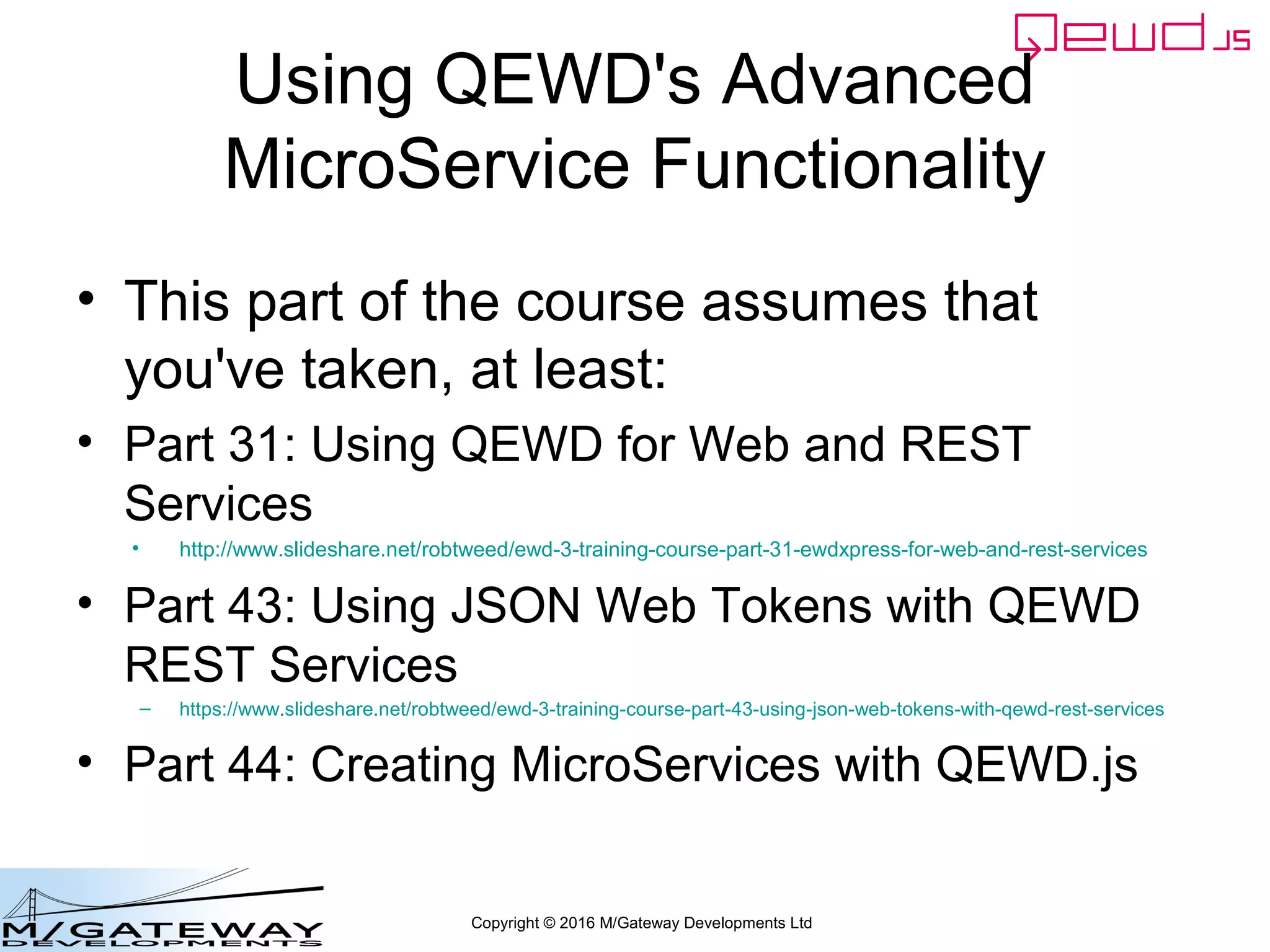 Copyright © 2016 M/Gateway Developments Ltd
Using QEWD's Advanced
MicroService Functionality
• This part of the course assumes that
you've taken, at least:
• Part 31: Using QEWD for Web and REST
Services
• http://www.slideshare.net/robtweed/ewd-3-training-course-part-31-ewdxpress-for-web-and-rest-services
• Part 43: Using JSON Web Tokens with QEWD
REST Services
– https://www.slideshare.net/robtweed/ewd-3-training-course-part-43-using-json-web-tokens-with-qewd-rest-services
• Part 44: Creating MicroServices with QEWD.js
 