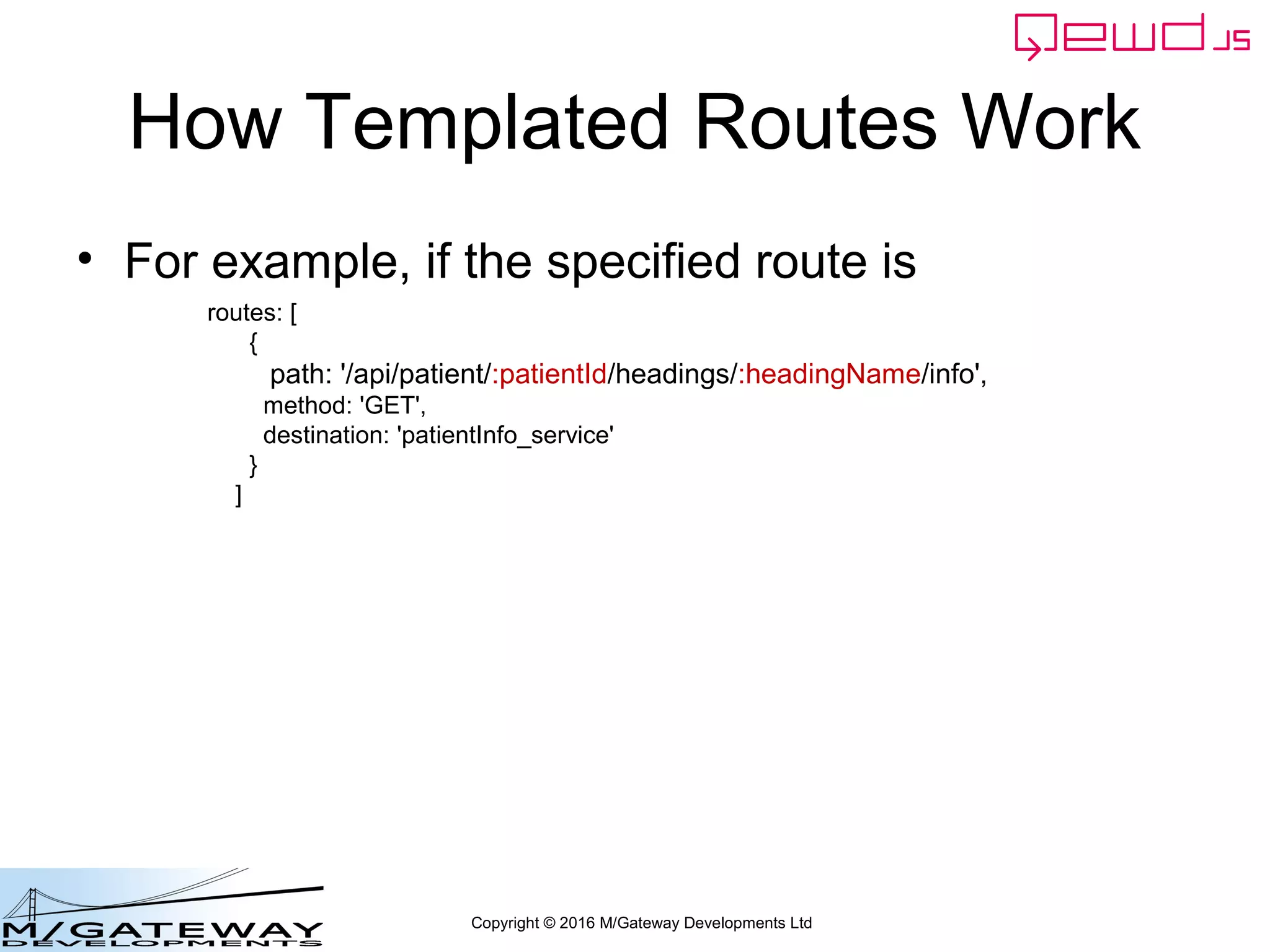Copyright © 2016 M/Gateway Developments Ltd
How Templated Routes Work
• For example, if the specified route is
routes: [
{
path: '/api/patient/:patientId/headings/:headingName/info',
method: 'GET',
destination: 'patientInfo_service'
}
]
 