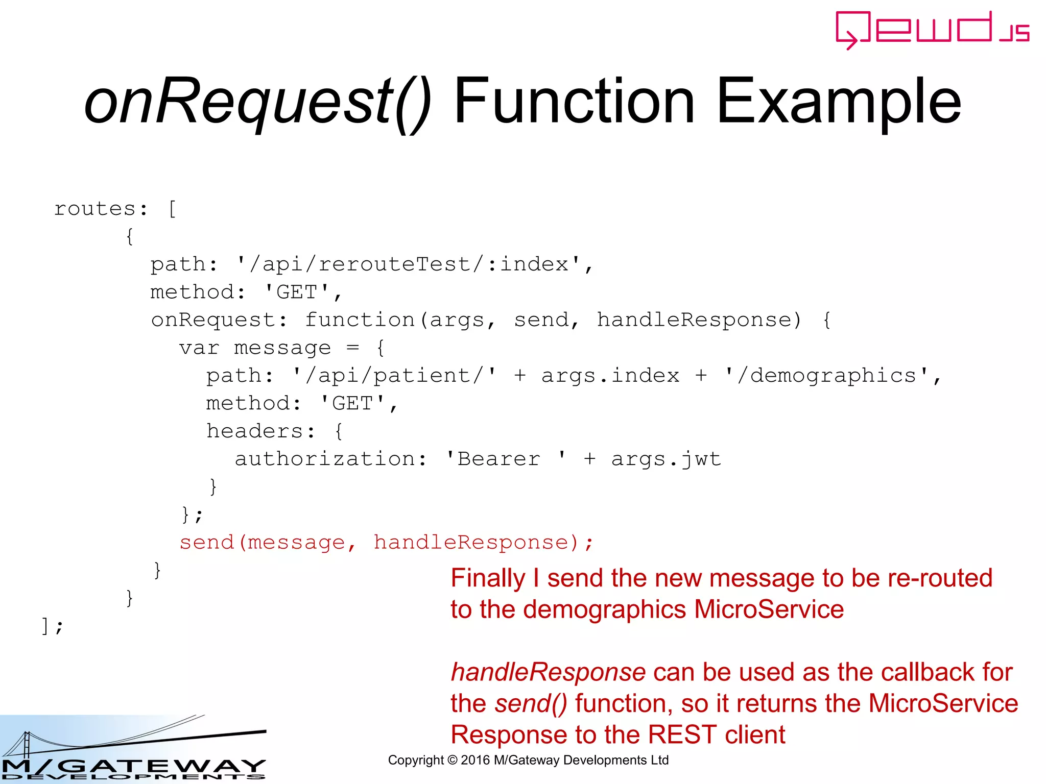 Copyright © 2016 M/Gateway Developments Ltd
QEWD MicroService Fabric
ewd-qoper8
queue
Express
Node.js
socket.io
Cache
GT.M,
YottaDB
Redis
Node.js
Worker
Process
Cache
GT.M,
YottaDB
Redis
Node.js
Worker
Process
Cache
GT.M,
YottaDB
Redis
Node.js
Worker
Process
ewd-qoper8
queue
Express
Node.js
socket.io
Cache
GT.M,
YottaDB
Redis
Node.js
Worker
Process
Cache
GT.M,
YottaDB
Redis
Node.js
Worker
Process
Cache
GT.M,
YottaDB
Redis
Node.js
Worker
Process
User authentication
Demographics
ewd-qoper8
queue
Express
Node.js
socket.io
Cache
GT.M,
YottaDB
Redis
Node.js
Worker
Process
Cache
GT.M,
YottaDB
Redis
Node.js
Worker
Process
Cache
GT.M,
YottaDB
Redis
Node.js
Worker
Process
Client Primary Server
HTTPS
WebSocket
Connections
Login Response
 