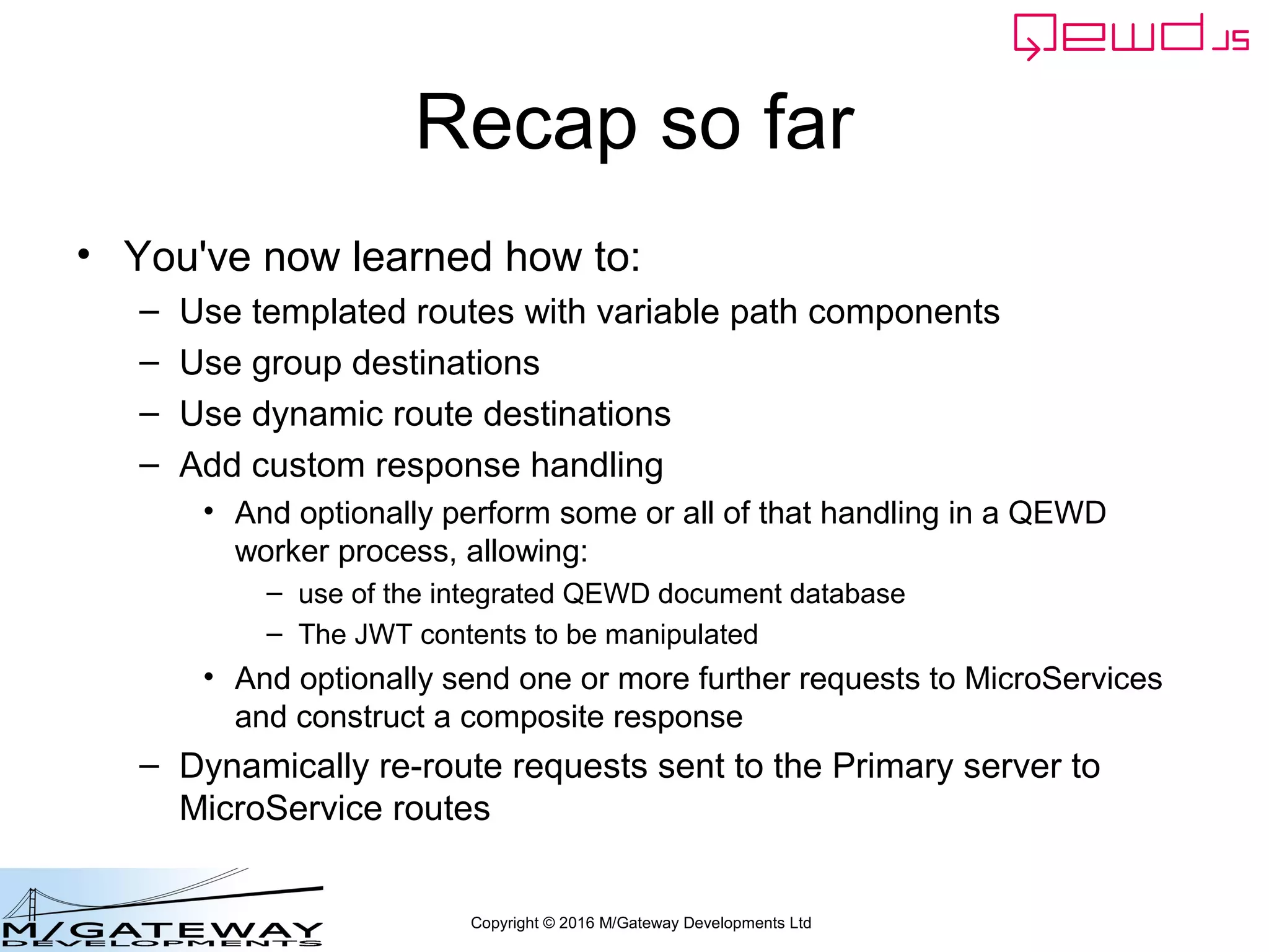 Copyright © 2016 M/Gateway Developments Ltd
Primary Server (1)
var config = {
managementPassword: 'keepThisSecret!',
serverName: 'New QEWD Server',
port: 8080,
poolSize: 2,
database: {
type: 'gtm'
},
jwt: {
secret: 'someSecret123'
},
u_services: {
destinations: {
login_service: {
host: 'http://192.168.1.121:8080',
application: 'login-micro-service'
}
},
routes: [
{
path: '/api/login',
method: 'POST',
destination: 'login_service',
}
]
}
};
 