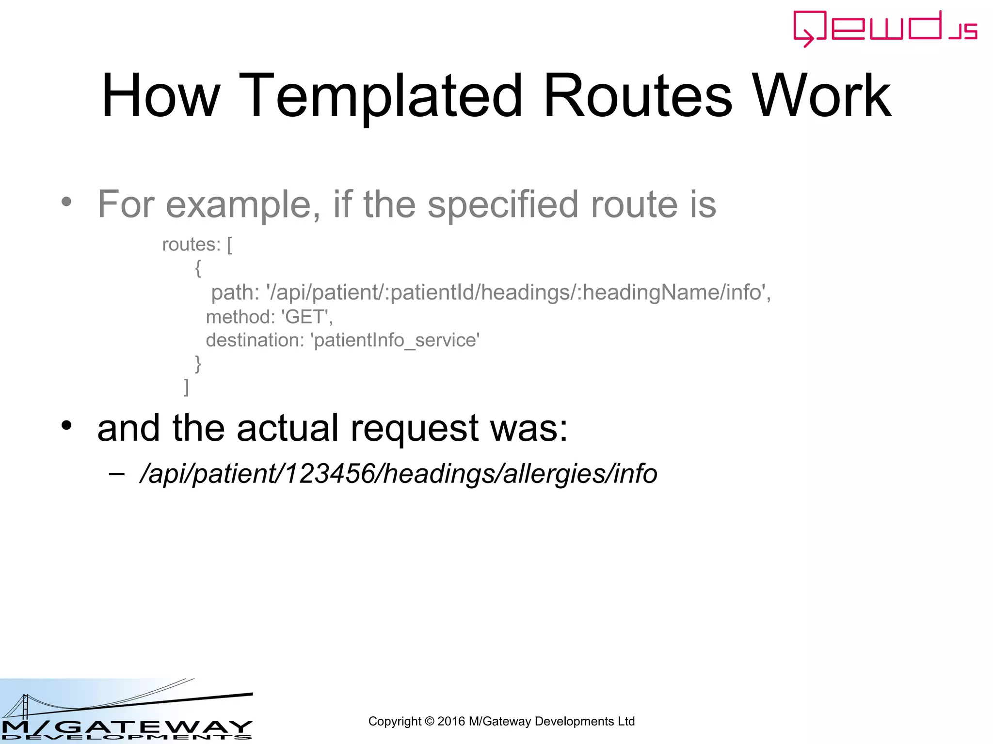 Copyright © 2016 M/Gateway Developments Ltd
How Templated Routes Work
• For example, if the specified route is
• and the actual request was:
– /api/patient/123456/headings/allergies/info
routes: [
{
path: '/api/patient/:patientId/headings/:headingName/info',
method: 'GET',
destination: 'patientInfo_service'
}
]
 