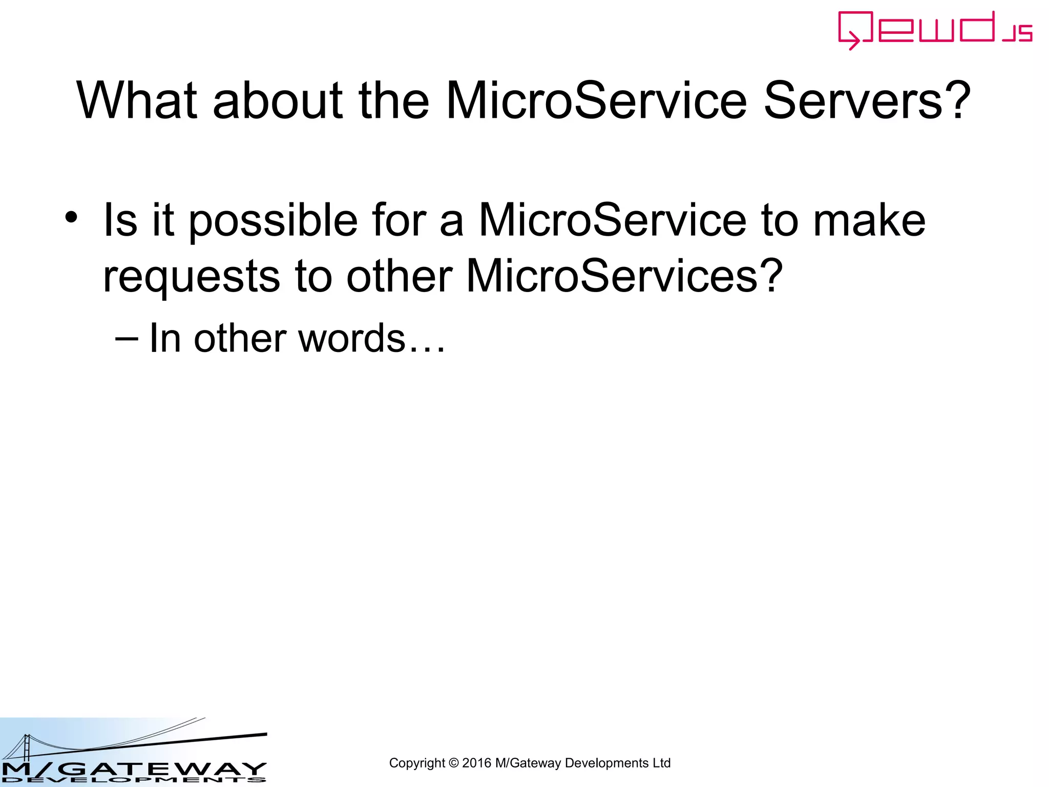 Copyright © 2016 M/Gateway Developments Ltd
var config = {
managementPassword: 'keepThisSecret!',
serverName: 'QEWD Login MicroService',
port: 8080,
poolSize: 2,
database: {
type: 'gtm'
},
jwt: {
secret: 'someSecret123'
},
u_services: {
destinations: {
demographics: {
host: 'http://192.168.1.114:8080',
application: 'demographics'
}
},
routes: [
{
path: '/api/patient/:patientId/demographics',
method: 'GET',
destination: 'demographics'
}
]
}
};
var qewd = require('qewd').master;
qewd.start(config);
Adjust to match your
Demographics
Server location
Login Server: Startup File
 