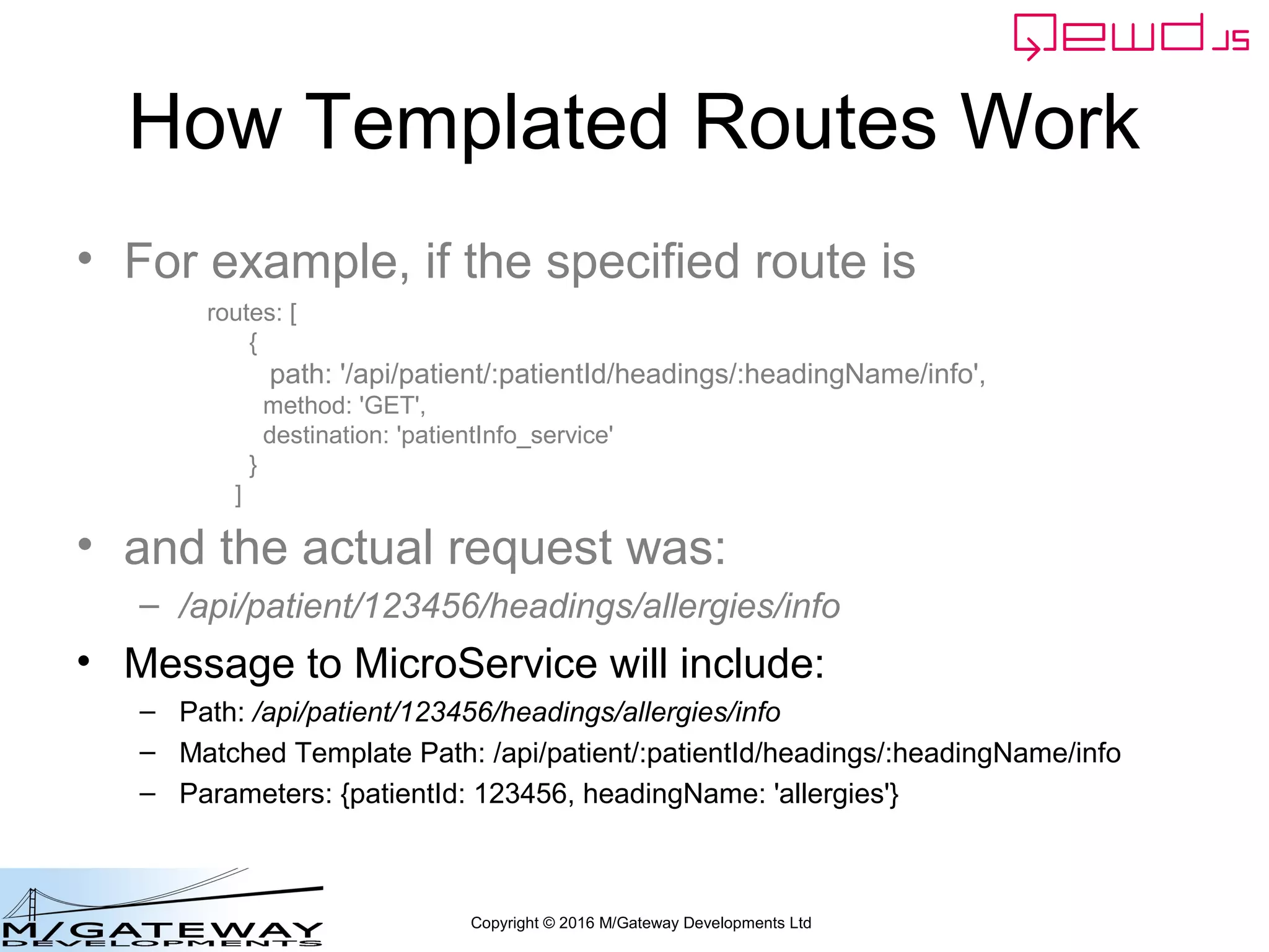 Copyright © 2016 M/Gateway Developments Ltd
How Templated Routes Work
• For example, if the specified route is
• and the actual request was:
– /api/patient/123456/headings/allergies/info
• Message to MicroService will include:
– Path: /api/patient/123456/headings/allergies/info
– Matched Template Path: /api/patient/:patientId/headings/:headingName/info
– Parameters: {patientId: 123456, headingName: 'allergies'}
routes: [
{
path: '/api/patient/:patientId/headings/:headingName/info',
method: 'GET',
destination: 'patientInfo_service'
}
]
 
