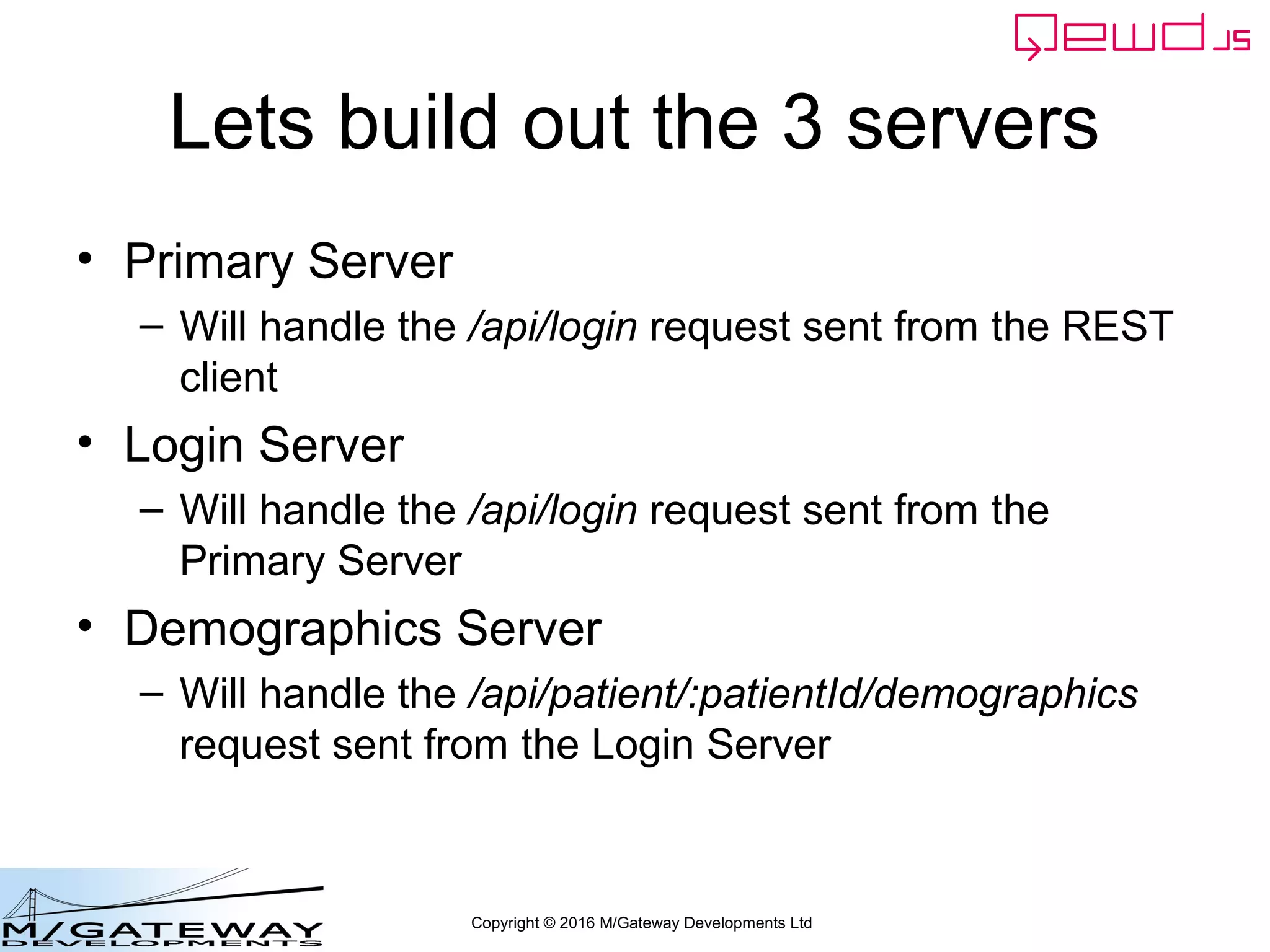 Copyright © 2016 M/Gateway Developments Ltd
The key new piece
So the first thing we must do is filter out the one(s) we're interested in. In fact
In the example there will only be one MicroService request type hitting this
Code – for /api/login - but you'll often need to know how to do this
workerResponseHandlers: {
restRequest: function(message, send) {
if (message.path === '/api/login') {
var ok = message.ok;
var userId = this.jwt.handlers.getProperty('userId', message.token);
var message = {
path: '/api/patient/' + userId + '/demographics',
method: 'GET',
headers: {
authorization: 'Bearer ' + message.token
}
};
this.microServiceRouter.call(this, message, function(responseObj) {
responseObj.message.ok = ok;
send(responseObj);
});
return true;
}
}
}
 