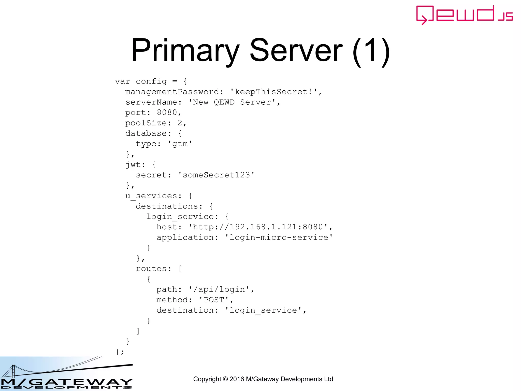 Copyright © 2016 M/Gateway Developments Ltd
The key new piece
We need to know the user Id for the logged in user. So, just as we did
earlier, we'll extract it from the JWT. It's in message.token
workerResponseHandlers: {
restRequest: function(message, send) {
if (message.path === '/api/login') {
var ok = message.ok;
var userId = this.jwt.handlers.getProperty('userId', message.token);
var message = {
path: '/api/patient/' + userId + '/demographics',
method: 'GET',
headers: {
authorization: 'Bearer ' + message.token
}
};
this.microServiceRouter.call(this, message, function(responseObj) {
responseObj.message.ok = ok;
send(responseObj);
});
return true;
}
}
}
 