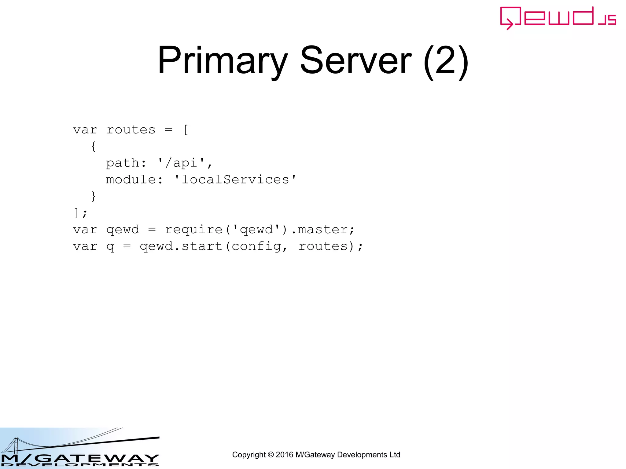 Copyright © 2016 M/Gateway Developments Ltd
The key new piece
Now we can call out to the demographics MicroService. We create a
message object containing, at minimum, the path, method and headers
This is just the same as we did before when we called the MicroService
from the Primary Server
workerResponseHandlers: {
restRequest: function(message, send) {
if (message.path === '/api/login') {
var ok = message.ok;
var userId = this.jwt.handlers.getProperty('userId', message.token);
var message = {
path: '/api/patient/' + userId + '/demographics',
method: 'GET',
headers: {
authorization: 'Bearer ' + message.token
}
};
this.microServiceRouter.call(this, message, function(responseObj) {
responseObj.message.ok = ok;
send(responseObj);
});
return true;
}
}
}
 
