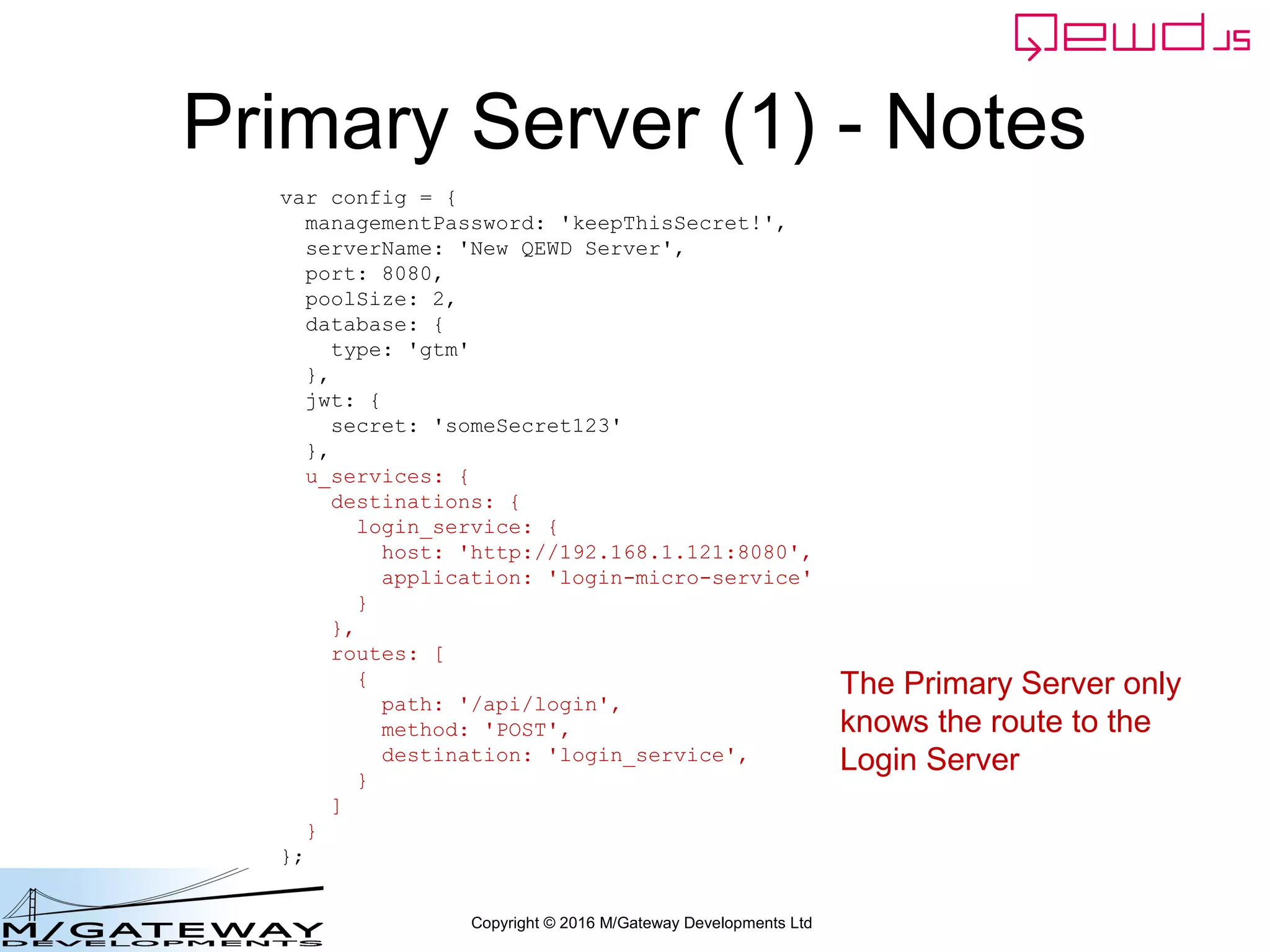 Copyright © 2016 M/Gateway Developments Ltd
var config = {
managementPassword: 'keepThisSecret!',
serverName: 'QEWD Login MicroService',
port: 8080,
poolSize: 2,
database: {
type: 'gtm'
},
jwt: {
secret: 'someSecret123'
},
u_services: {
destinations: {
demographics: {
host: 'http://192.168.1.114:8080',
application: 'demographics'
}
},
routes: [
{
path: '/api/patient/:patientId/demographics',
method: 'GET',
destination: 'demographics'
}
]
}
};
var qewd = require('qewd').master;
qewd.start(config);
Login Server: Startup File
We can do this because we defined this
route path in the Login Server's
startup file.
 