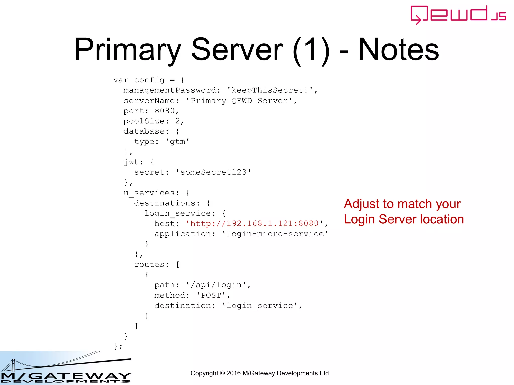 Copyright © 2016 M/Gateway Developments Ltd
The key new piece
Now we can send the request to the demographics MicroService
QEWD provides the microServiceRouter() function for this purpose
workerResponseHandlers: {
restRequest: function(message, send) {
if (message.path === '/api/login') {
var ok = message.ok;
var userId = this.jwt.handlers.getProperty('userId', message.token);
var message = {
path: '/api/patient/' + userId + '/demographics',
method: 'GET',
headers: {
authorization: 'Bearer ' + message.token
}
};
this.microServiceRouter.call(this, message, function(responseObj) {
responseObj.message.ok = ok;
send(responseObj);
});
return true;
}
}
}
 