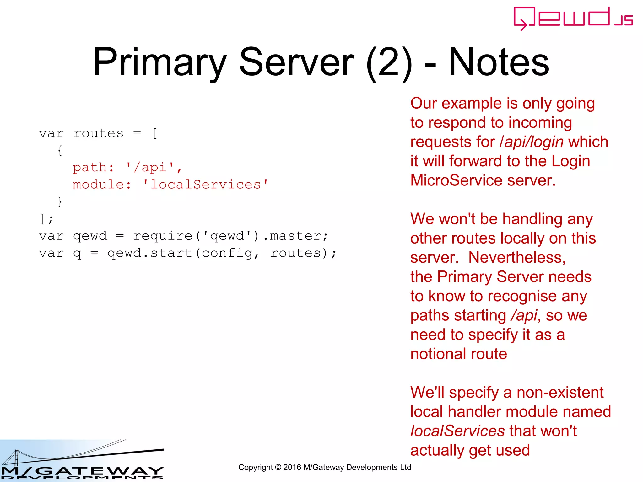 Copyright © 2016 M/Gateway Developments Ltd
The key new piece
When the MicroService responds, the MicroServiceRouter's callback function
Is invoked.
We'll merge in that OK property from the original login response. Typically
you'd want to merge in several properties to create a composite response
workerResponseHandlers: {
restRequest: function(message, send) {
if (message.path === '/api/login') {
var ok = message.ok;
var userId = this.jwt.handlers.getProperty('userId', message.token);
var message = {
path: '/api/patient/' + userId + '/demographics',
method: 'GET',
headers: {
authorization: 'Bearer ' + message.token
}
};
this.microServiceRouter.call(this, message, function(responseObj) {
responseObj.message.ok = ok;
send(responseObj);
});
return true;
}
}
}
 
