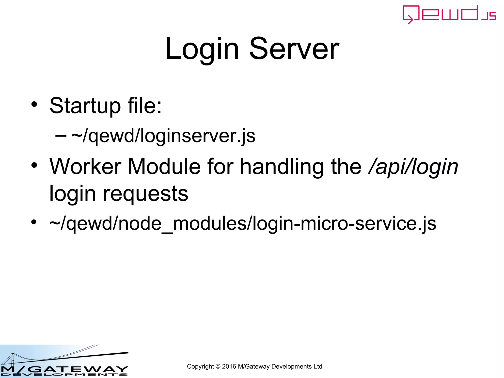 Copyright © 2016 M/Gateway Developments Ltd
The key new piece
And finally we send the response back to the Primary Server
We use the send() function that was provided to us as an argument of our
workerResponseHandler function
workerResponseHandlers: {
restRequest: function(message, send) {
if (message.path === '/api/login') {
var ok = message.ok;
var userId = this.jwt.handlers.getProperty('userId', message.token);
var message = {
path: '/api/patient/' + userId + '/demographics',
method: 'GET',
headers: {
authorization: 'Bearer ' + message.token
}
};
this.microServiceRouter.call(this, message, function(responseObj) {
responseObj.message.ok = ok;
send(responseObj);
});
return true;
}
}
}
 
