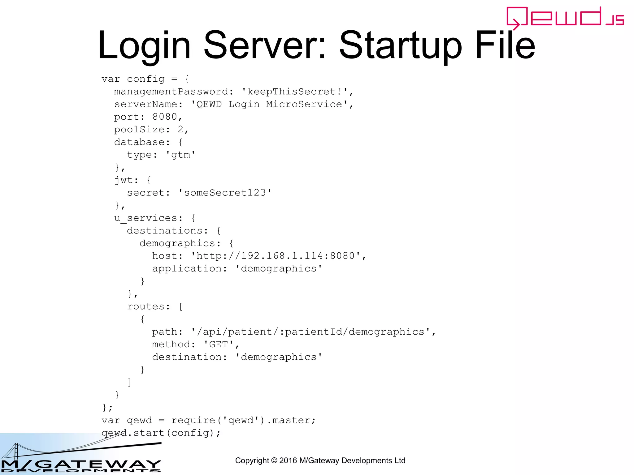 Copyright © 2016 M/Gateway Developments Ltd
The key new piece
But we must also tell QEWD that we've handled the response by returning
true from the workerResponseHandler – otherwise QEWD will also
try to return the original message from the Login response
workerResponseHandlers: {
restRequest: function(message, send) {
if (message.path === '/api/login') {
var ok = message.ok;
var userId = this.jwt.handlers.getProperty('userId', message.token);
var message = {
path: '/api/patient/' + userId + '/demographics',
method: 'GET',
headers: {
authorization: 'Bearer ' + message.token
}
};
this.microServiceRouter.call(this, message, function(responseObj) {
responseObj.message.ok = ok;
send(responseObj);
});
return true;
}
}
}
 