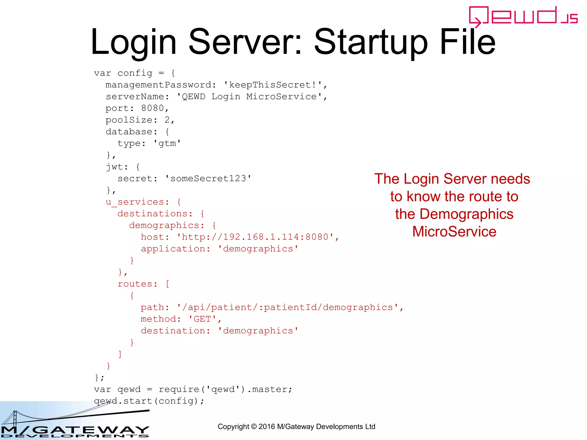 Copyright © 2016 M/Gateway Developments Ltd
Demographics Server
• Finally we need to set up the
Demographics server to handle that
request that the Login Server will send it
• We need to define its QEWD startup file
and a worker module for handling the
demographics request
 